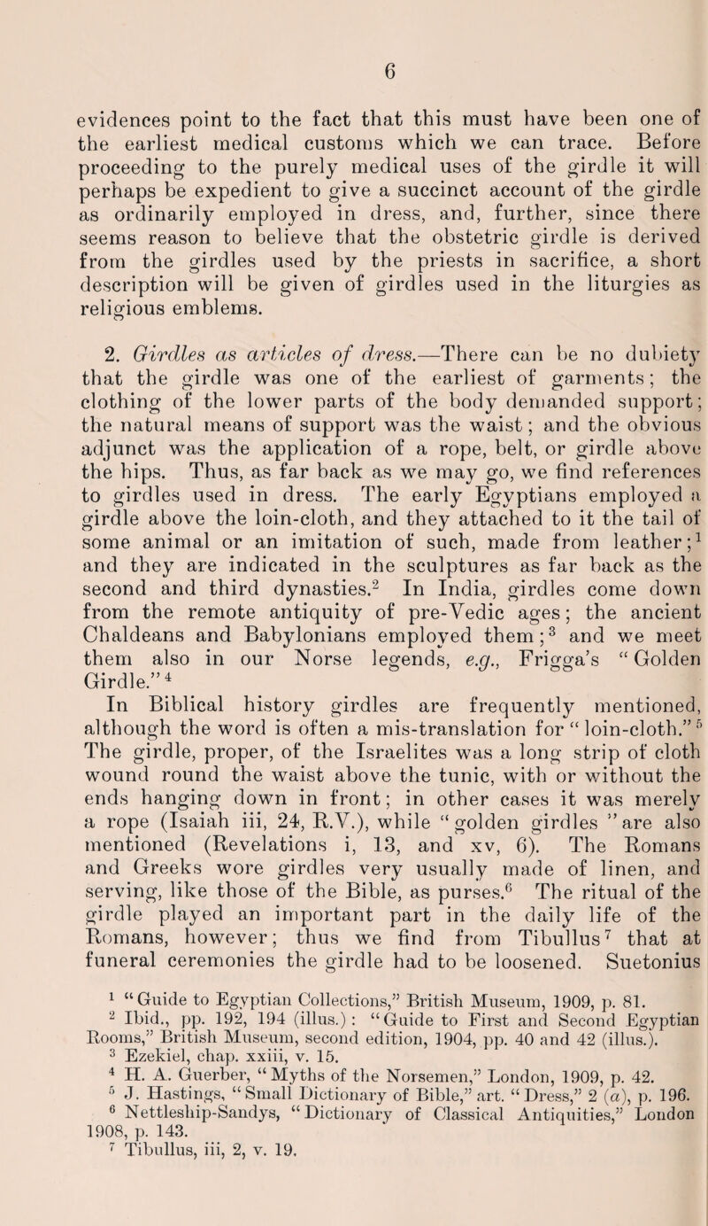 evidences point to the fact that this must have been one of the earliest medical customs which we can trace. Before proceeding to the purely medical uses of the girdle it will perhaps be expedient to give a succinct account of the girdle as ordinarily employed in dress, and, further, since there seems reason to believe that the obstetric girdle is derived from the girdles used by the priests in sacrifice, a short description will be given of girdles used in the liturgies as religious emblems. 2. Girdles as articles of dress.—There can be no dubiety that the girdle was one of the earliest of garments; the clothing of the lower parts of the body demanded support; the natural means of support was the waist; and the obvious adjunct was the application of a rope, belt, or girdle above the hips. Thus, as far back as we may go, we find references to girdles used in dress. The early Egyptians employed a girdle above the loin-cloth, and they attached to it the tail of some animal or an imitation of such, made from leather;1 and they are indicated in the sculptures as far back as the second and third dynasties.2 In India, girdles come down from the remote antiquity of pre-Vedic ages; the ancient Chaldeans and Babylonians employed them;3 and we meet them also in our Norse legends, e.g., Frigga’s “Golden Girdle.”4 In Biblical history girdles are frequently mentioned, although the word is often a mis-translation for “ loin-cloth.” 5 The girdle, proper, of the Israelites was a long strip of cloth wound round the waist above the tunic, with or without the ends hanging down in front; in other cases it was merely a rope (Isaiah iii, 24, R.V.), while “golden girdles ’’are also mentioned (Revelations i, 13, and xv, 6). The Romans and Greeks wore girdles very usually made of linen, and serving, like those of the Bible, as purses.6 The ritual of the girdle played an important part in the daily life of the Romans, however; thus we find from Tibullus7 that at funeral ceremonies the girdle had to be loosened. Suetonius 1 “Guide to Egyptian Collections,” Britisli Museum, 1909, p. 81. 2 Ibid., pp. 192, 194 (illus.) : “Guide to First and Second Egyptian Rooms,” British Museum, second edition, 1904, pp. 40 and 42 (illus.). 3 Ezekiel, chap, xxiii, v. 15. 4 H. A. Guerber, “Myths of the Norsemen,” London, 1909, p. 42. 5 J. Hastings, “Small Dictionary of Bible,” art. “Dress,” 2 (a), p. 196. G Nettleship-Sandys, “Dictionary of Classical Antiquities,” London 1908, p. 143. 7 Tibullus, iii, 2, v. 19.