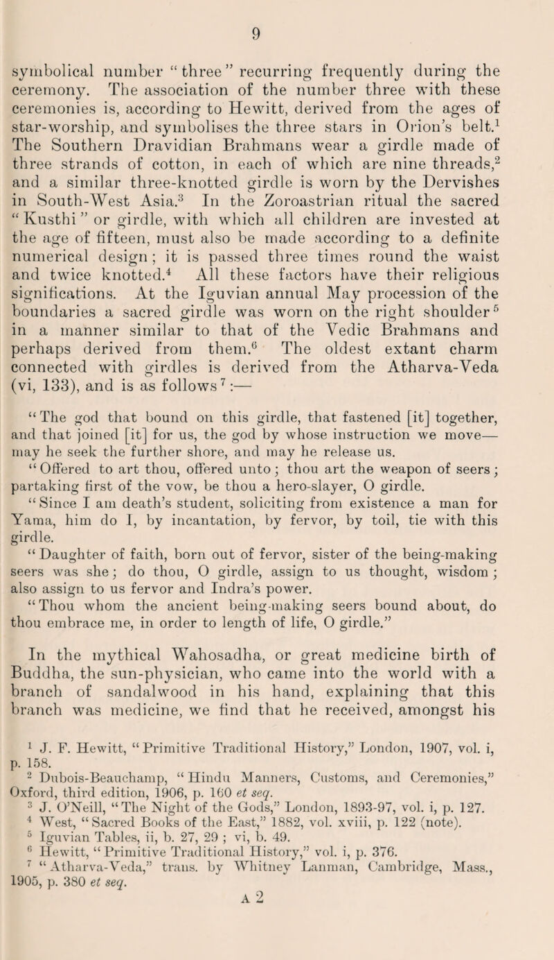 symbolical number “ three ” recurring frequently during the ceremony. The association of the number three with these ceremonies is, according to Hewitt, derived from the ages of star-worship, and symbolises the three stars in Orion’s belt.1 The Southern Dravidian Brahmans wear a girdle made of three strands of cotton, in each of which are nine threads,2 and a similar three-knotted girdle is worn by the Dervishes in South-West Asia.3 In the Zoroastrian ritual the sacred “ Kusthi ” or girdle, with which all children are invested at the age of fifteen, must also be made according to a definite numerical design ; it is passed three times round the waist and twice knotted.4 All these factors have their religious significations. At the Iguvian annual May procession of the boundaries a sacred girdle was worn on the right shoulder5 in a manner similar to that of the Yedic Brahmans and perhaps derived from them.6 The oldest extant charm connected with girdles is derived from the Atharva-Veda (vi, 133), and is as follows7:— “ The god that bound on this girdle, that fastened [it] together, and that joined [it] for us, the god by whose instruction we move— may he seek the further shore, and may he release us. “Offered to art thou, offered unto; thou art the weapon of seers; partaking first of the vow, be thou a hero-slayer, O girdle. “ Since I am death’s student, soliciting from existence a man for Yaraa, him do I, by incantation, by fervor, by toil, tie with this girdle. “ Daughter of faith, born out of fervor, sister of the being-making seers was she; do thou, 0 girdle, assign to us thought, wisdom; also assign to us fervor and Indra’s power. “Thou whom the ancient being-making seers bound about, do thou embrace me, in order to length of life, 0 girdle.” In the mythical Wahosadha, or great medicine birth of Buddha, the sun-physician, who came into the world with a branch of sandalwood in his hand, explaining that this branch was medicine, we find that he received, amongst his 1 J. F. Hewitt, “ Primitive Traditional History,” London, 1907, vol. i, p. 158. 2 Dubois-Beauchamp, “ Hindu Manners, Customs, and Ceremonies,” Oxford, third edition, 1906, p. 160 et seq. 3 J. O’Neill, “The Night of the Gods,” London, 1893-97, vol. i, p. 127. 4 West, “Sacred Books of the East,” 1882, vol. xviii, p. 122 (note). 5 Iguvian Tables, ii, b. 27, 29 ; vi, b. 49. 0 Hewitt, “Primitive Traditional History,” vol. i, p. 376. 7 “Atharva-Veda,” trails, by Whitney Lanman, Cambridge, Mass., 1905, p. 380 et seq. A 2
