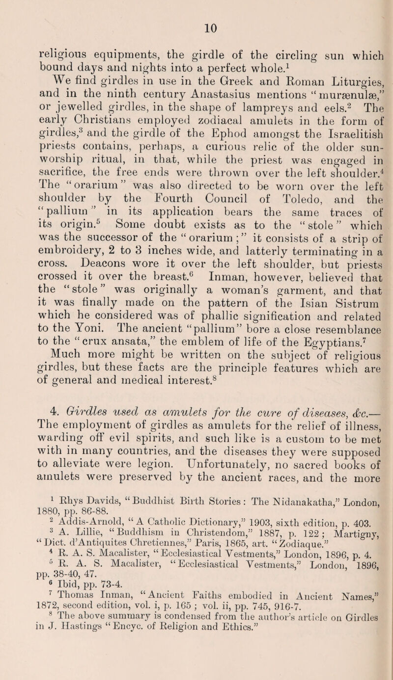 religious equipments, the girdle of the circling sun which bound days and nights into a perfect whole.1 We find girdles in use in the Greek and Roman Liturgies, and in the ninth century Anastasius mentions “ muraenulse,” or jewelled girdles, in the shape of lampreys and eels.2 3 The early Christians employed zodiacal amulets in the form of girdles,8 and the girdle of the Ephod amongst the Israelitish priests contains, perhaps, a curious relic of the older sun- worship ritual, in that, while the priest was engaged in sacrifice, the free ends were thrown over the left shoulder.4 The “orarium” was also directed to be worn over the left shoulder by the Fourth Council of Toledo, and the u pallium ” in its application bears the same traces of its origin.5 Some doubt exists as to the “ stole ” which was the successor of the “orarium it consists of a strip of embroidery, 2 to 3 inches wide, and latterly terminating in a cross. Deacons wore it over the left shoulder, but priests crossed it over the breast.6 Inman, however, believed that the “stole” was originally a womans garment, and that it was finally made on the pattern of the Isian Sistrum which he considered was of phallic signification and related to the Yoni. The ancient “pallium” bore a close resemblance to the “crux ansata,” the emblem of life of the Egyptians.7 Much more might be written on the subject of religious girdles, but these facts are the principle features which are of general and medical interest.8 4. Girdles used as o.mulets for the cure of diseases, &c.— The employment of girdles as amulets for the relief of illness, warding off evil spirits, and such like is a custom to be met with in many countries, and the diseases they were supposed to alleviate were legion. Unfortunately, no sacred books of amulets were preserved by the ancient races, and the more 1 Rhys Davids, “Buddhist Birth Stories : The Nidanakatha,” London, 1880, pp. 86-88. 2 Addis-Arnold, “ A Catholic Dictionary,” 1903, sixth edition, p. 403. 3 A. Lillie, “Buddhism in Christendom,” 1887, p. 122; Martigny, “Diet. d’Antiquites Chretiennes,” Paris, 1865, art. “Zodiaque.” 4 B. A. S. Macalister, “Ecclesiastical Vestments,” London, 1896, p. 4. 6 R. A. S. Macalister, “Ecclesiastical Vestments,” London, 1896, pp. 38-40, 47. 6 Ibid, pp. 73-4. 7 Thomas Inman, “Ancient Faiths embodied in Ancient Names,” 1872, second edition, vol. i, p. 165 ; vol. ii, pp. 745, 916-7. 8 The above summary is condensed from the author’s article on Girdles in J. Hastings “Encyc. of Religion and Ethics.”