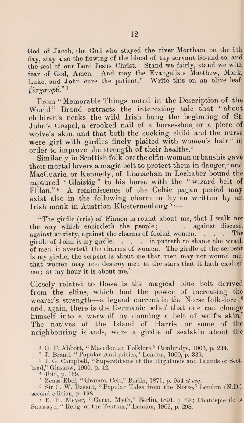God of Jacob, the God who stayed the river Mortham on the 6th day, stay also the flowing of the blood of thy servant So-and-so, and the seal of our Lord Jesus Christ. Stand we fairly, stand we with fear of God, Amen. And may the Evangelists Matthew, Mark, Luke, and John cure the patient.” Write this on an olive leaf. From “ Memorable Things noted in the Description of the World” Brand extracts the interesting tale that “about children’s necks the wild Irish hung the beginning of St. John’s Gospel, a crooked nail of a horse-shoe, or a piece of wolve’s skin, and that both the sucking child and the nurse were girt with girdles finely plaited with women’s hair ” in order to improve the strength of their healths.1 2 Similarly,in Scottish folklore the elfin-woman orbanshis gave their mortal lovers a magic belt to protect them in danger,3 and MacCuaric, or Kennedy, of Lianachan in Lochaber bound the captured “ Glaistig ” to his horse with the “ wizard belt of Fillan.”4 A reminiscence of the Celtic pagan period may exist also in the following charm or hymn written by an Irish monk in Austrian Klosterneuburg5 6:— “The girdle (cris) of Finnen is round about me, that I walk not the way which encircleth the people; . . against disease, against anxiety, against the charms of foolish women. . . . The girdle of John is my girdle, ... it putteth to shame the wrath of men, it averteth the charms of women. The girdle of the serpent is my girdle, the serpent is about me that men may not wound me, that women may not destroy me; to the stars that it hath exalted me; at my hour it is about me.” Closely related to these is the magical blue belt derived from the elfins, which had the power of increasing the wearer’s strength—a legend current in the Norse folk-lore;0 and, again, there is the Germanic belief that one can change himself into a werwolf by donning a belt of wolf’s skin.7 The natives of the Island of Harris, or some of the neighbouring islands, wore a girdle of sealskin about the 1 G. F. Abbott, “ Macedonian Folklore,” Cambridge, 1903, p. 234. 2 J. Brand, “Popular Antiquities,” London, 1900, p. 339. 3 J. G. Campbell, “ Superstitions of the Highlands and Islands of Scot¬ land,” Glasgow, 1900, p. 42. 4 Ibid, p. 169. 5 Zeuss-Ebel, “Gramm. Celt,” Berlin, 1871, p. 954 et seq. 6 Sir C. W. Dasent, “Popular Tales from the Norse,” London (N.D.), second edition, p. 198. 7 E. H. Meyer, “Germ. Myth,” Berlin, 1891, p. 69; Chantepie de la Saussaye, “ Relig. of the Teutons,” London, 1902, p. 298.
