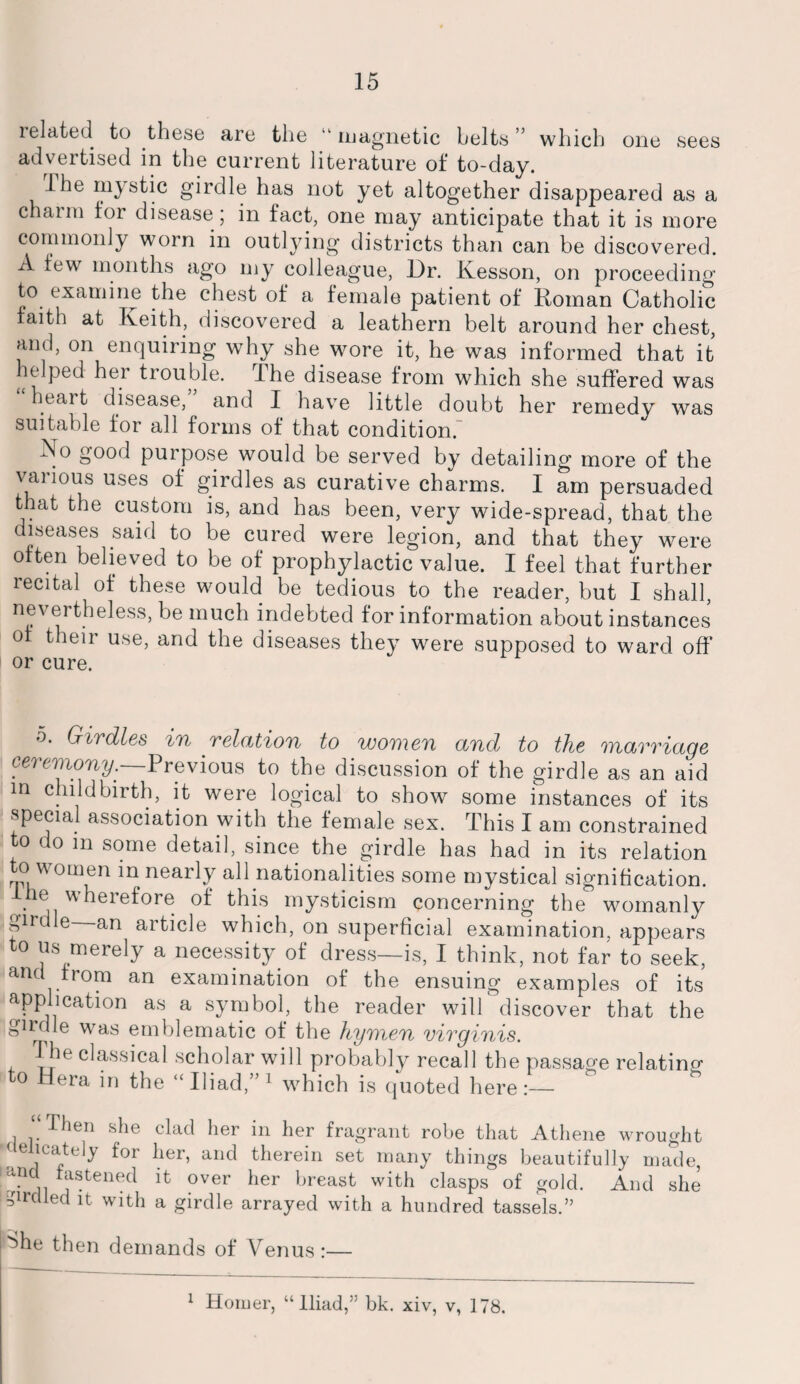 related to these are the ,l magnetic belts ” which one sees advertised in the current literature of to-day. Ihe mystic girdle has not yet altogether disappeared as a charm for disease; in fact, one may anticipate that it is more commonly worn in outlying districts than can be discovered. A few months ago my colleague, Dr. Kesson, on proceeding to examine the chest of a female patient of Roman Catholic faith at Keith, discovered a leathern belt around her chest, and, on enquiring why she wore it, he was informed that it helped her trouble. Ihe disease from which she suffered was htait disease, and I have little doubt her remedy was suitable for all forms of that condition. No good purpose would be served by detailing more of the various uses of girdles as curative charms. I am persuaded that the custom is, and has been, very wide-spread, that the diseases said to be cured were legion, and that they were often believed to be of prophylactic value. I feel that further recital of these would be tedious to the reader, but I shall, nevertheless, be much indebted for information about instances of their use, and the diseases they were supposed to ward off’ or cure. 5. Girdles 'in relation to women and to the marriage ceremony. Previous to the discussion of the girdle as an aid in childbirth, it were logical to show some instances of its special association with the female sex. This I am constrained to do in some detail, since the girdle has had in its relation to women in nearly all nationalities some mystical signification. he wherefore of this mysticism concerning the womanly girdle an article which, on superficial examination, appears to us merely a necessity of dress—is, I think, not far to seek, anc from an examination of the ensuing examples of its application as a symbol, the reader will discover that the girdle was emblematic of the hymen virginis. The classical scholar will probably recall the passage relating to Hera in the “Iliad,”1 which is quoted here:— Then she clad her in her fragrant robe that Athene wrought delicately for her, and therein set many things beautifully made, ■r^u jis!ten®c^ ^ over her breast with clasps of gold. And she girdled it with a girdle arrayed with a hundred tassels.” ^he then demands of Venus:— 1 Homer, “Iliad,” bk. xiv, v, 178.