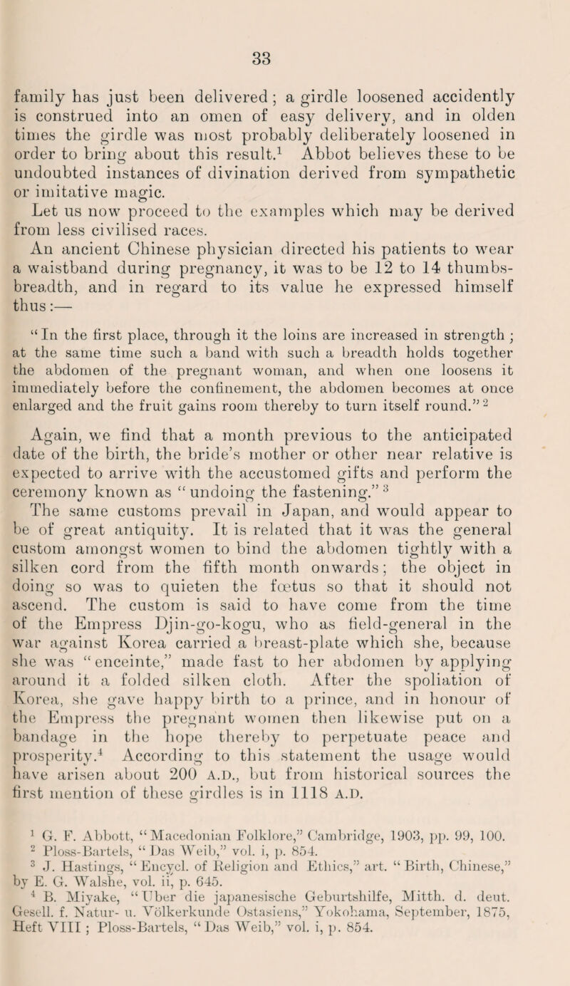 family has just been delivered ; a girdle loosened accidently is construed into an omen of easy delivery, and in olden times the girdle was most probably deliberately loosened in order to bring about this result.1 Abbot believes these to be undoubted instances of divination derived from sympathetic or imitative magic. Let us now proceed to the examples which may be derived from less civilised races. An ancient Chinese physician directed his patients to wear a waistband during pregnancy, it was to be 12 to 14 thumbs- breadth, and in regard to its value he expressed himself thus:—■ “In the first place, through it the loins are increased in strength ; at the same time such a band with such a breadth holds together the abdomen of the pregnant woman, and when one loosens it immediately before the confinement, the abdomen becomes at once enlarged and the fruit gains room thereby to turn itself round.” 2 Again, we find that a month previous to the anticipated date of the birth, the bride’s mother or other near relative is expected to arrive with the accustomed gifts and perform the ceremony known as “undoing the fastening.” 3 The same customs prevail in Japan, and would appear to be of great antiquity. It is related that it was the general custom amongst women to bind the abdomen tightly with a silken cord from the fifth month onwards; the object in doing so was to quieten the foetus so that it should not ascend. The custom is said to have come from the time of the Empress Djin-go-kogu, who as field-general in the war against Korea carried a breast-plate which she, because she was “enceinte,” made fast to her abdomen by applying around it a folded silken cloth. After the spoliation of Korea, she gave happy birth to a prince, and in honour of the Empress the pregnant women then likewise put on a bandage in the hope thereby to perpetuate peace and prosperity.4 According to this statement the usage would have arisen about 200 A.D., but from historical sources the first mention of these girdles is in 1118 a.d. 1 G. F. Abbott, “Macedonian Folklore,” Cambridge, 1903, pp. 99, 100. 2 Ploss-Bartels, “Das Weib,” vol. i, p. 854. 3 J. Hastings, “ Encycl. of Religion and Ethics,” art. “Birth, Chinese,” by E. G. Walshe, vol. ii, p. 645. 4 B. Miyake, “Eber die japanesische Geburtshilfe, Mitth. d. deut. Gesell. f. Natur- u. Volkerkunde Ostasiens,” Yokohama, September, 1875, Heft VIII ; Ploss-Bartels, “Das Weib,” vol. i, p. 854.