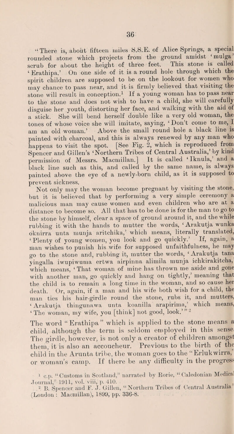 “ There is, about fifteen miles S.S.E. of Alice Springs, a special rounded stone which projects from the ground amidst £ mulga scrub for about the height of three feet. I his stone is called ‘ Erathipa.’ On one side of it is a round hole through which the spirit children are supposed to be on the lookout for women who may chance to pass near, and it is firmly believed that visiting the stone will result in conception.1 2 If a young woman has to pass near to the stone and does not wish to have a child, she will carefully disguise her youth, distorting her face, and walking with the aid of a stick. She will bend herself double like a very old woman, the tones of whose voice she will imitate, saying, ‘ Don’t come to me, I am an old woman.’ Above the small round hole a black line is painted with charcoal, and this is always renewed by any man who happens to visit the spot. [See Fig. 2, which is reproduced from Spencer and Gillen’s ‘Northern Tribes of Central Australia,’ by kind permission of Messrs. Macmillan.] It is called ‘ Iknula, and a black line such as this, and called by the same name, is always painted above the eye of a newly-born child, as it is supposed to prevent sickness. Not only may the woman become pregnant by visiting the stone, but it is believed that by performing a very simple ceremony a malicious man may cause women and even children who are at a distance to become so. All that has to be done is for the man to go to the stone by himself, clear a space of ground around it, and the while rubbing it with the hands to mutter the words, ‘ Arakutja wunka oknirra unta munja aritchika,’ which means, literally translated, ‘ Plenty of young women, you look and go quickly.’ If, again, a man wishes to punish his wife for supposed unfaithfulness, he may go to the stone and, rubbing it, mutter the words, ‘Arakutja tana yingalla iwupiwuma ertwa airpinna alimila munja ichkirakitcha, which means, ‘ That woman of mine has thrown me aside and gone with another man, go quickly and hang on tightly,’ meaning that the child is to remain a long time in the woman, and so cause her death. Or, again, if a man and his wife both wish for a child, the man ties his hair-girdle round the stone, rubs it, and mutters, ‘Arakutja thingunawa unta koanilla arapirima,’ which means, ‘ The woman, my wife, you [think] not good, look.’”- The word “Erathipa” which is applied to the stone means a child, although the term is seldom employed in this sense. The girdle, however, is not only a creator of children amongst them, it is also an accoucheur. Previous to the birth of the child in the Arunta tribe, the woman goes to the “Erlukwirra, or woman’s camp. If there be any difficulty in the progress 1 c.p. “Customs in Scotland,” narrated by Forie, “Caledonian Medical Journal,” 1911, vol. viii, p. 410. 2 B. Spencer and F. J. Gillen, “Northern Tribes of Central Australia (London : Macmillan), 1899, pp. 336-8.