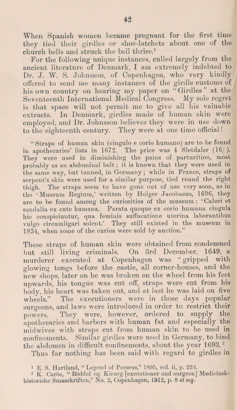 When Spanish women became pregnant for the first time they tied their girdles or shoe-latchets about one of the church bells and struck the bell thrice.1 For the following unique instances, culled largely from the ancient literature of Denmark, I am extremely indebted to Dr. J. W. S. Johnsson, of Copenhagen, who very kindly offered to send me many instances of the girdle customs of his own country on hearing my paper on “ Girdles ” at the Seventeenth International Medical Congress. My sole regret is that space will not permit me to give all his valuable extracts. In Denmark, girdles made of human skin were employed, and Dr. Johnsson believes they were in use down to the eighteenth century. They were at one time official! “Straps of human skin (cingulo e corio humano) are to be found in apothecaries’ lists in 1672. The price was 4 Sletdaler (16/-). They were used in diminishing the pains of parturition, most probably as an abdominal belt; it is known that they were used in the same way, but tanned, in Germany ; while in France, straps of serpent’s skin were used for a similar purpose, tied round the right thigh. The straps seem to have gone out of use very soon, as in the ‘Museum Regium,’ written by Holger Jacobaeus, 1696, they are to be found among the curiosities of the museum : ‘ Calcei et sandalia ex cute humana. Parata quoque ex corio humana cingula hie conspiciuntur, qua feminis suffucatione uterina laborantibus vulgo circumligari solent.’ They still existed in the museum in 1834, when some of the curios were sold by auction.” These straps of human skin were obtained from condemned but still living criminals. On 3rd December, 1649, a murderer executed at Copenhagen was “gripped with glowing tongs before the castle, all corner-houses, and the new shops, later on he was broken on the wheel from his feet upwards, his tongue was cut off, straps were cut from his body, his heart was taken out, and at last he was laid on five wheels.” The executioners wrnre in those days popular surgeons, and laws were introduced in order to restrict their powers. They were, however, ordered to supply the apothecaries and barbers with human fat and especially the midwives with straps cut from human skin to be used in confinements. Similar girdles were used in Germany, to bind the abdomen in difficult confinements, about the year 1693.2 Thus far nothing has been said with regard to girdles in 1 E. S. Hartland, “Legend of Perseus,” 1895, vol. ii, p. 224. 2 K. Caroe, “ Boddel og Kirurg [executioner and surgeon] Medicinsk- historiske Smaaskriften,” No. 2, Copenhagen, 1912, p. 8 et seq.