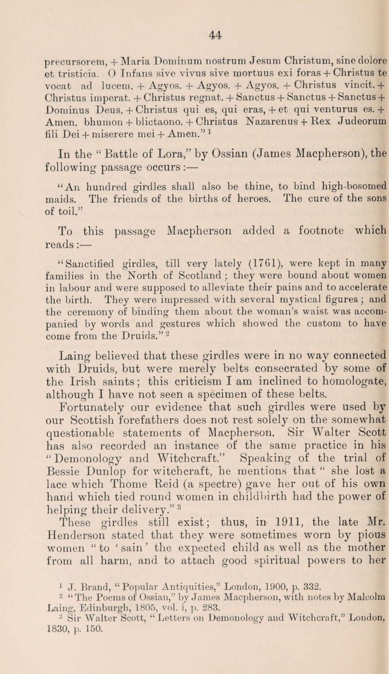 precursorem, + Maria Dominum nostrum Jesum Christum, sine clolore et tristicia. 0 Infans sive vivus sive mortuus exi foras + Christus te vocat ad lucem. + Agyos. + Agyos. + Agyos. + Christus vincit. + Christus imperat. + Christus regnat. + Sanctus + Sanctus + Sanctus + Dominus Deus. + Christus qui es, qui eras, + et qui venturus es. + Amen, bhumon + blictaono. + Christus Nazarenus + Rex Judeorum fili Dei + miserere mei + Amen.” 1 In the “ Battle of Lora,” by Ossian (James Macpherson), the following passage occurs :— “An hundred girdles shall also be thine, to bind high-bosomed maids. The friends of the births of heroes. The cure of the sons of toil.” To this passage Macpherson added a footnote which reads:— “Sanctified girdles, till very lately (1761), were kept in many families in the North of Scotland ; they were bound about women in labour and were supposed to alleviate their pains and to accelerate the birth. They were impressed with several mystical figures; and the ceremony of binding them about the woman’s waist was accom¬ panied by words and gestures which showed the custom to have come from the Druids.”2 Laing believed that these girdles were in no way connected with Druids, but were merely belts consecrated by some of the Irish saints; this criticism I am inclined to homologate, although I have not seen a specimen of these belts. Fortunately our evidence that such girdles were used by our Scottish forefathers does not rest solely on the somewhat questionable statements of Macpherson. Sir Walter Scott has also recorded an instance of the same practice in his “ Demonology and Witchcraft.” Speaking of the trial of Bessie Dunlop for witchcraft, he mentions that “ she lost a lace which Thome Reid (a spectre) gave her out of his own hand which tied round women in childbirth had the power of helping their delivery.” 3 These girdles still exist; thus, in 1911, the late Mr. Henderson stated that they were sometimes worn by pious women “ to ‘ sain ’ the expected child as well as the mother from all harm, and to attach good spiritual powers to her 1 J. Brand, “Popular Antiquities,” London, 1900, p. 332. 2 “The Poems of Ossian,” by James Macpherson, with notes by Malcolm Laing, Edinburgh, 1805, vol. i, p. 283. 3 Sir Walter Scott, “Letters on Demonology and Witchcraft,” London, 1830, p. 150.