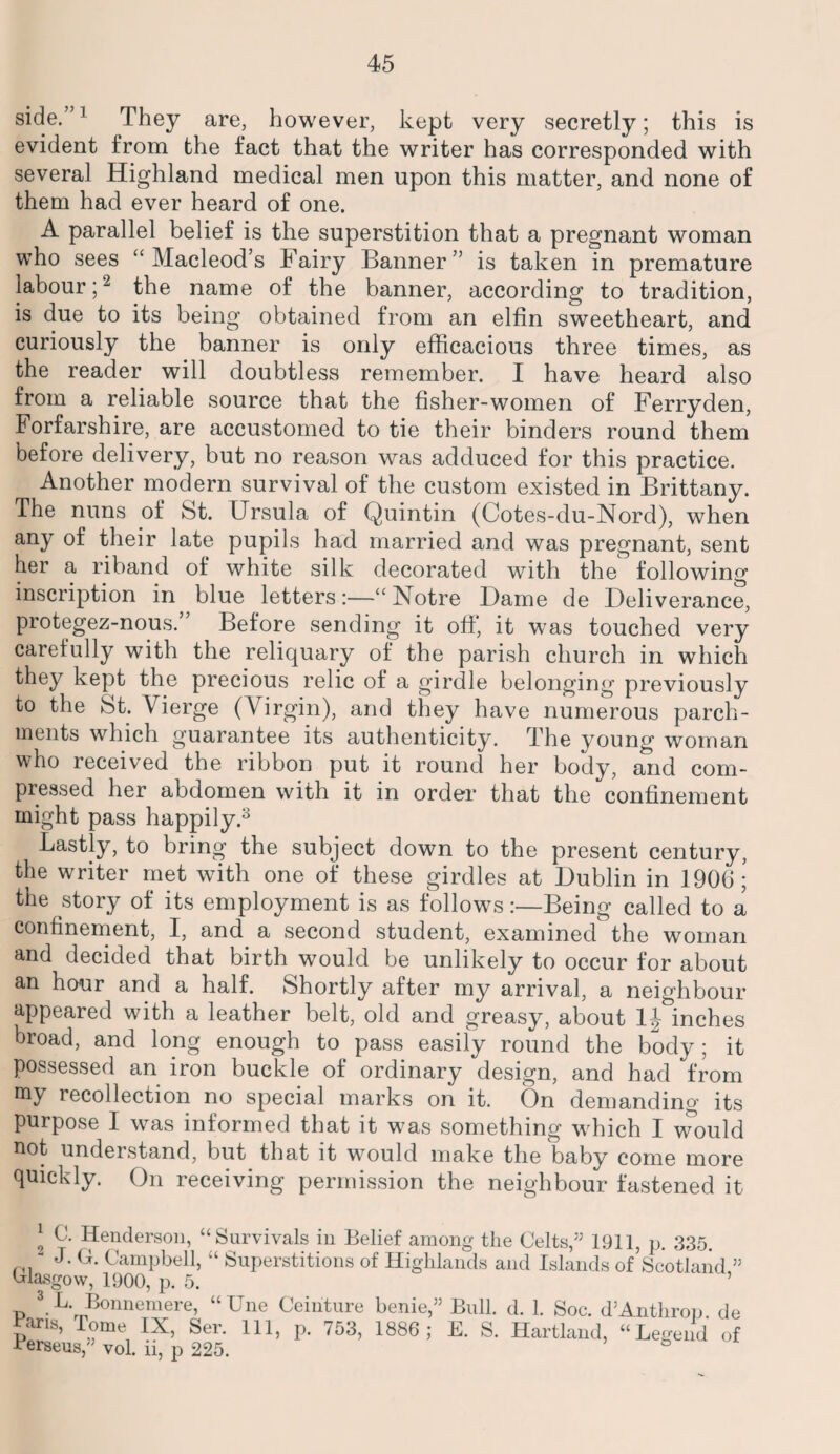 side.”] They are, however, kept very secretly; this is evident from the fact that the writer has corresponded with several Highland medical men upon this matter, and none of them had ever heard of one. A parallel belief is the superstition that a pregnant woman who sees “ Macleod’s Fairy Banner” is taken in premature labour;2 the name of the banner, according to tradition, is due to its being obtained from an elfin sweetheart, and curiously the banner is only efficacious three times, as the reader will doubtless remember. I have heard also from a reliable source that the fisher-women of Ferryden, Forfarshire, are accustomed to tie their binders round them before delivery, but no reason was adduced for this practice. Another modern survival of the custom existed in Brittany. The nuns of St. Ursula of Quintin (Cotes-du-Nord), when any of their late pupils had married and was pregnant, sent her a riband of white silk decorated with the following inscription in blue letters:—“ Notre Dame de Deliverance, protegez-nous.” Before sending it off' it was touched very carefully with the reliquary of the parish church in which they kept the precious relic of a girdle belonging previously to the St. Vierge (Virgin), and they have numerous parch¬ ments which guarantee its authenticity. The young woman who received the ribbon put it round her body, and com¬ pressed her abdomen with it in order that the confinement might pass happily.3 * * Lastly, to bring the subject down to the present century, the writer met with one of these girdles at Dublin in 1906; the story of its employment is as follows:—Being called to a confinement, I, and a second student, examined the woman and decided that birth would be unlikely to occur for about an hour and a half. Shortly after my arrival, a neighbour appeared with a leather belt, old and greasy, about 1J inches broad, and long enough to pass easily round the body; it possessed an iron buckle of ordinary design, and had from my recollection no special marks on it. On demanding its purpose I was informed that it was something which I would uot understand, but that it would make the baby come more quickly. On receiving permission the neighbour fastened it 2 L- Henderson, “Survivals in Belief among the Celts,” 1911, p. 335. “ J. G. Campbell, “ Superstitions of Highlands and Islands of Scotland ” Glasgow, 1900, p. 5. ’ 3 L Bonnemere, “Une Ceinture benie,” Bull. d. 1. Soc. d’Anthrop de £ans, Tome IX, Ser. Ill, p. 753, 1886; E. S. Hartland, “Legend of Berseus,” vol. ii, p 225. &