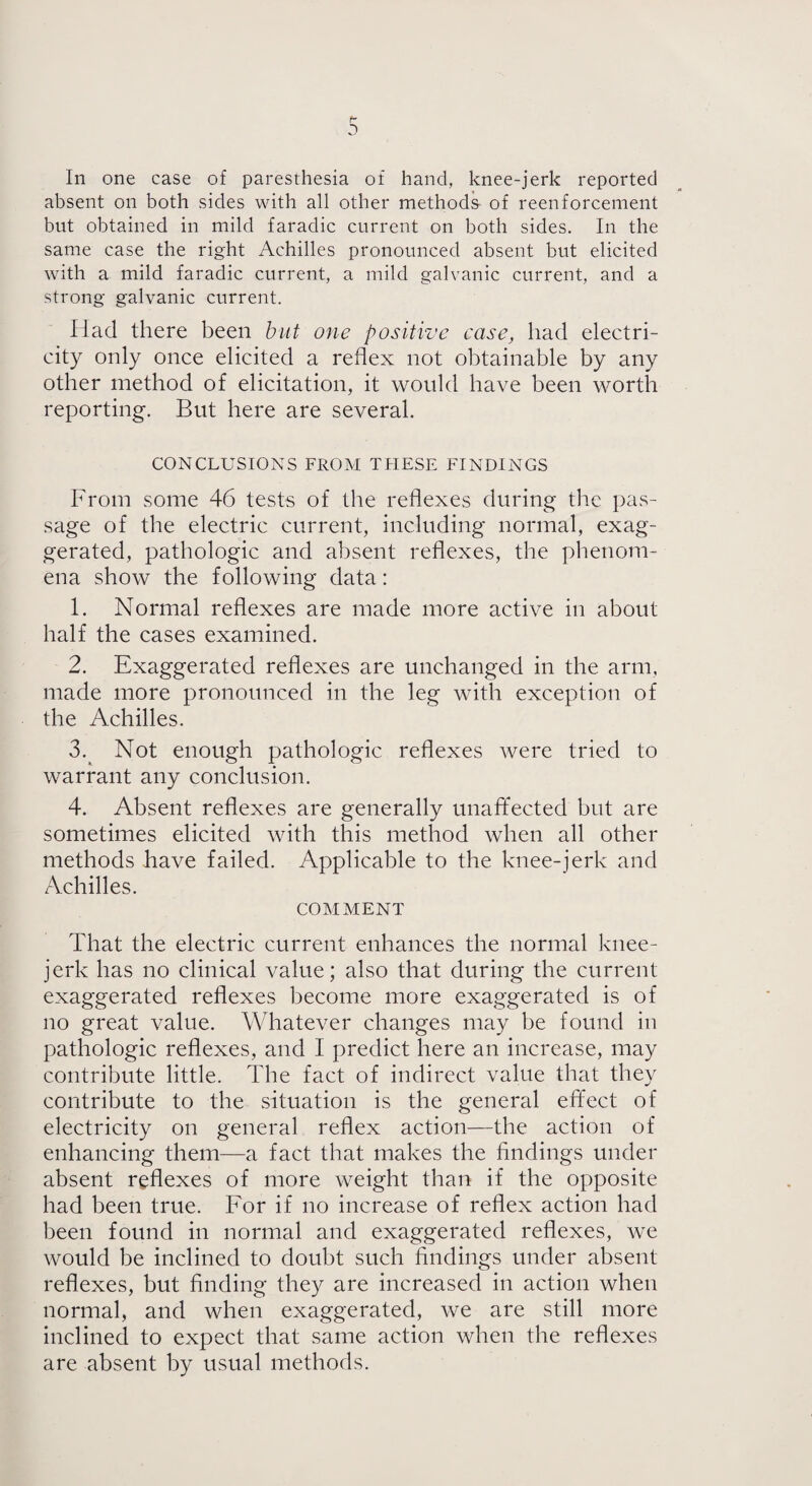 p- 0 In one case of paresthesia of hand, knee-jerk reported absent on both sides with all other methods- of reenforcement but obtained in mild faradic current on both sides. In the same case the right Achilles pronounced absent but elicited with a mild faradic current, a mild galvanic current, and a strong galvanic current. Had there been but one positive case, had electri¬ city only once elicited a reflex not obtainable by any other method of elicitation, it would have been worth reporting. But here are several. CONCLUSIONS FROM THESE FINDINGS From some 46 tests of the reflexes during the pas¬ sage of the electric current, including normal, exag¬ gerated, pathologic and absent reflexes, the phenom¬ ena show the following data: 1. Normal reflexes are made more active in about half the cases examined. 2. Exaggerated reflexes are unchanged in the arm, made more pronounced in the leg with exception of the Achilles. 3. Not enough pathologic reflexes were tried to warrant any conclusion. 4. Absent reflexes are generally unaffected but are sometimes elicited with this method when all other methods have failed. Applicable to the knee-jerk and Achilles. COMMENT That the electric current enhances the normal knee- jerk has no clinical value; also that during the current exaggerated reflexes become more exaggerated is of no great value. Whatever changes may be found in pathologic reflexes, and I predict here an increase, may contribute little. The fact of indirect value that they contribute to the situation is the general effect of electricity on general reflex action—the action of enhancing them—a fact that makes the findings under absent reflexes of more weight than if the opposite had been true. For if no increase of reflex action had been found in normal and exaggerated reflexes, we would be inclined to doubt such findings under absent reflexes, but finding they are increased in action when normal, and when exaggerated, we are still more inclined to expect that same action when the reflexes are absent by usual methods.