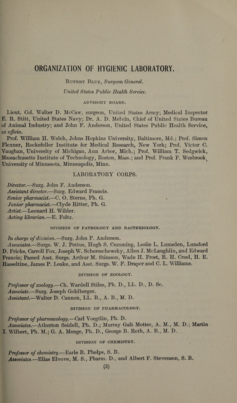 ORGANIZATION OF HYGIENIC LABORATORY. Rupert Blue, Surgeon General. United States Public Health Service. ADVISORY BOARD. Lieut. Col. Walter D. McCaw, surgeon, United States Army; Medical Inspector E. R. Stitt, United States Navy; Dr. A. D. Melvin, Chief of United States Bureau of Animal Industry; and John F. Anderson, United States Public Health Service, ex o fficio. Prof. William H. Welch, Johns Hopkins University, Baltimore, Md.; Prof. Simon Flexner, Rockefeller Institute for Medical Research, New York; Prof. Victor C. Vaughan, University of Michigan, Ann Arbor, Mich.; Prof. William T. Sedgwick, Massachusetts Institute of Technology, Boston, Mass.; and Prof. Frank F. Wesbrook} University of Minnesota, Minneapolis, Minn. LABORATORY CORPS. Director.—Surg. John F. Anderson. Assistant director.—Surg. Edward Francis. Senior 'pharmacist.—C. O. Sterns, Ph. G. Junior pharmacist.—Clyde Ritter, Ph. G. Artist.—Leonard H. Wilder. Acting librarian.—E. Foltz. DIVISION OF PATHOLOGY AND BACTERIOLOGY. In charge of division.—Surg. John F. Anderson. Associates.—Surgs. W. J. Pettus, Hugh S. Cumming, Leslie L. Lumsden, Lunsford D. Fricks, Carroll Fox, Joseph W. Schereschewsky, Allen J. McLaughlin, and Edward Francis; Passed Asst. Surgs. Arthur M. Stimson, Wade H. Frost, R. H. Creel, H. E. Hasseltine, James P. Leake, and Asst. Surgs. W. F. Draper and C. L. Williams. DIVISION OF ZOOLOGY. Professor of zoology.—Ch. Wardell Stiles, Ph. D., LL. D., D. Sc. Associate.—Surg. Joseph Goldberger. Assistant.—Walter D. Cannon, LL. B., A. B., M. D. DIVISION OF PHARMACOLOGY. Professor of pharmacology.—Carl Voegtlin, Ph. D. Associates.—Atherton Seidell, Ph. D.; Murray Galt Motter, A. M., M. D.; Martin I. Wilbert, Ph. M.; G. A. Menge, Ph. D., George B. Roth, A. B., M. D. DIVISION OF CHEMISTRY. Professor of chemistry.—Earle B. Phelps, S. B. Associates.—Elias Elvove, M. S., Pharm. D., and Albert F. Stevenson, S. B.