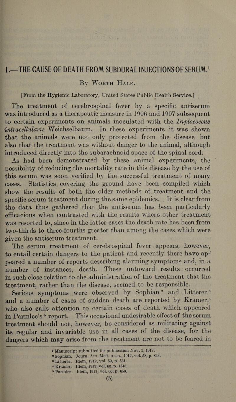 1 .—THE CAUSE OF DEATH FROM SUBDURAL INJECTIONS OF SERUM.1 By Worth Hale. [From the Hygienic Laboratory, United States Public Health Service.] The treatment of cerebrospinal fever by a specific antiserum was introduced as a therapeutic measure in 1906 and 1907 subsequent to certain experiments on animals inoculated with the Diplococcus intracellularis Weichselbaum. In these experiments it was shown that the animals were not only protected from the disease but also that the treatment was without danger to the animal, although introduced directly into the subarachnoid space of the spinal cord. As had been demonstrated by these animal experiments, the possibility of reducing the mortality rate in this disease by the use of this serum was soon verified by the successful treatment of many cases. Statistics covering the ground have been compiled which show the results of both the older methods of treatment and the specific serum treatment during the same epidemics. It is clear from the data thus gathered that the antiserum has been particularly efficacious when contrasted with the results where other treatment was resorted to, since in the latter cases the death rate has been from two-thirds to three-fourths greater than among the cases which were given the antiserum treatment. The serum treatment of cerebrospinal fever appears, however, to entail certain dangers to the patient and recently there have ap-' peared a number of reports describing alarming symptoms and, in a number of instances, death. These untoward results occurred in such close relation to the administration of the treatment that the treatment, rather than the disease, seemed to be responsible. Serious symptoms were observed by Sophian2 and Bitterer3 and a number of cases of sudden death are reported by Kramer,4 who also calls attention to certain cases of death which appeared in Parmlee’s5 report. This occasional undesirable effect of the serum treatment should not, however, be considered as militating against its regular and invariable use in all cases of the disease, for the dangers which may arise from the treatment are not to be feared in 1 Manuscript submitted for publication Nov. 1, 1913. 2 Sophian. Journ. Am. Med. Assn., 1912, vol. 58, p. 843. 3 Litterer. Idem, 1912, vol. 59, p. 531. * Kramer. Idem, 1913, vol. 60, p. 1348. 5 Parmlee. Idem, 1913, vol. 60, p. 659.