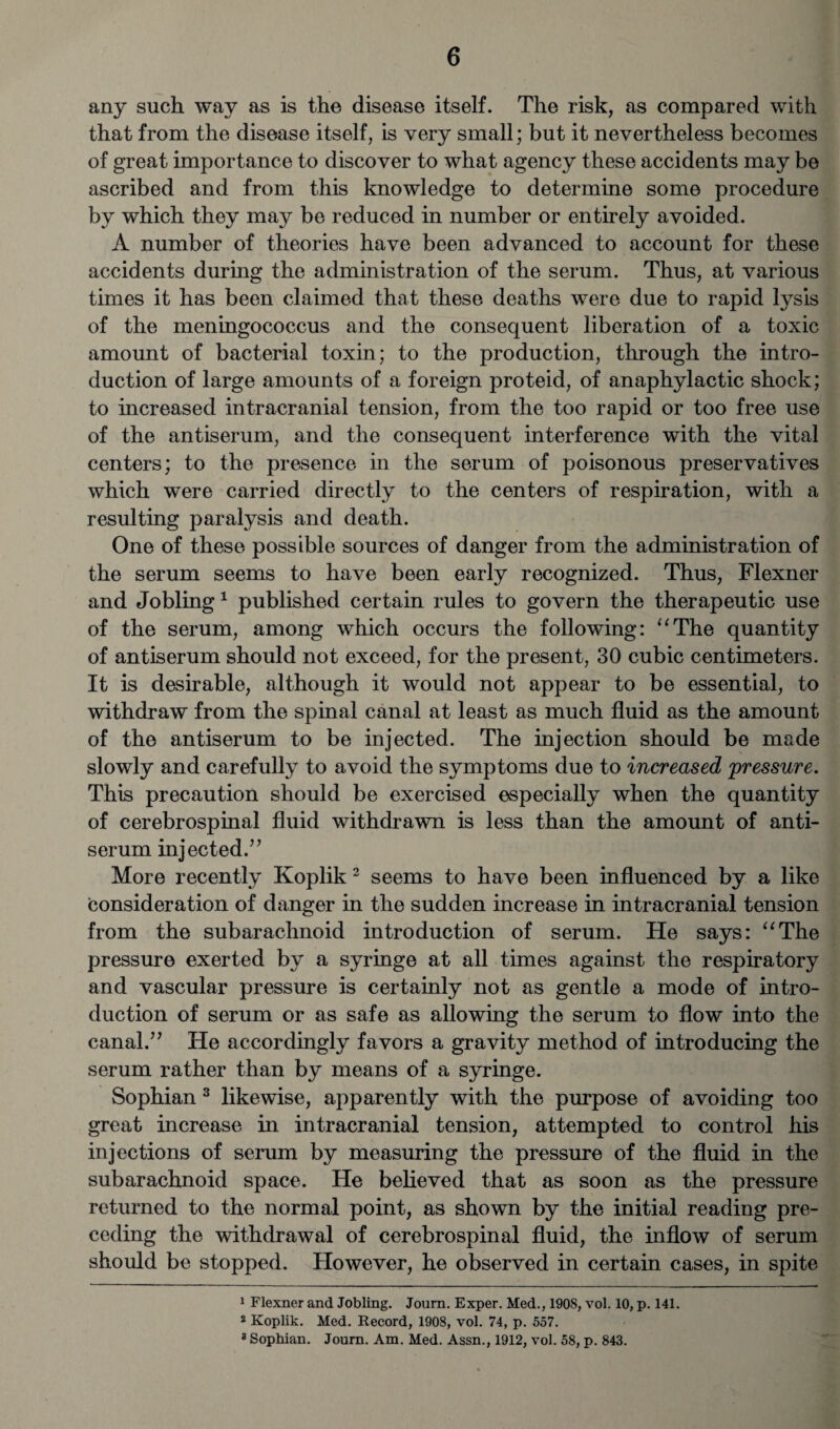 any such way as is the disease itself. The risk, as compared with that from the disease itself, is very small; but it nevertheless becomes of great importance to discover to what agency these accidents may be ascribed and from this knowledge to determine some procedure by which they may be reduced in number or entirely avoided. A number of theories have been advanced to account for these accidents during the administration of the serum. Thus, at various times it has been claimed that these deaths were due to rapid lysis of the meningococcus and the consequent liberation of a toxic amount of bacterial toxin; to the production, through the intro¬ duction of large amounts of a foreign proteid, of anaphylactic shock; to increased intracranial tension, from the too rapid or too free use of the antiserum, and the consequent interference with the vital centers; to the presence in the serum of poisonous preservatives which were carried directly to the centers of respiration, with a resulting paralysis and death. One of these possible sources of danger from the administration of the serum seems to have been early recognized. Thus, Flexner and Jobling 1 published certain rules to govern the therapeutic use of the serum, among which occurs the following: “The quantity of antiserum should not exceed, for the present, 30 cubic centimeters. It is desirable, although it would not appear to be essential, to withdraw from the spinal canal at least as much fluid as the amount of the antiserum to be injected. The injection should be made slowly and carefully to avoid the symptoms due to increased pressure. This precaution should be exercised especially when the quantity of cerebrospinal fluid withdrawn is less than the amount of anti¬ serum injected.’ ’ More recently Koplik 2 seems to have been influenced by a like consideration of danger in the sudden increase in intracranial tension from the subarachnoid introduction of serum. He says: “The pressure exerted by a syringe at all times against the respiratory and vascular pressure is certainly not as gentle a mode of intro¬ duction of serum or as safe as allowing the serum to flow into the canal.” He accordingly favors a gravity method of introducing the serum rather than by means of a syringe. Sophian 3 likewise, apparently with the purpose of avoiding too great increase in intracranial tension, attempted to control his injections of serum by measuring the pressure of the fluid in the subarachnoid space. He believed that as soon as the pressure returned to the normal point, as shown by the initial reading pre¬ ceding the withdrawal of cerebrospinal fluid, the inflow of serum should be stopped. However, he observed in certain cases, in spite 1 Flexner and Jobling. Journ. Exper. Med., 1908, vol. 10, p. 141. 2 Koplik. Med. Record, 1908, vol. 74, p. 557. 3 Sophian. Journ. Am. Med. Assn., 1912, vol. 58, p. 843.