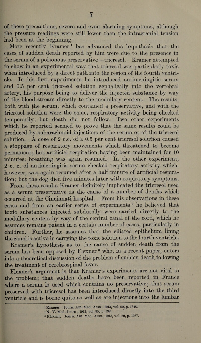 of these precautions, severe and even alarming symptoms, although the pressure readings were still lower than the intracranial tension had been at the beginning. More recently Kramer1 has advanced the hypothesis that the cases of sudden death reported by him were due to the presence in the serum of a poisonous preservative—tricresol. Kramer attempted to show in an experimental way that tricresol was particularly toxic when introduced by a direct path into the region of the fourth ventri¬ cle. In his first experiments he introduced antimeningitis serum and 0.5 per cent tricresol solution cephalically into the vertebral artery, his purpose being to deliver the injected substance by way of the blood stream directly to the medullary centers. The results, both with fh,e serum, which contained a preservative, and with the tricresol solution were the same, respiratory activity being checked temporarily; but death did not follow. Two other experiments which he reported seemed to prove that the same results could be produced by subarachnoid injections of the serum or of the tricresol solution. A dose of 2 c.c. of a 0.5 per cent tricresol solution caused a stoppage of respiratory movements which threatened to become permanent; but artificial respiration having been maintained for 10 minutes, breathing was again resumed. In the other experiment, 2 c. c. of antimeningitis serum checked respiratory activity which, however, was again resumed after a half minute of artificial respira¬ tion ; but the dog died five minutes later with respiratory symptoms. From these results Kramer definitely implicated the tricresol used as a serum preservative as the cause of a number of deaths which occurred at the Cincinnati hospital. From his observations in these cases and from an earlier series of experiments 2 he believed that toxic substances injected subdurally were carried directly to the medullary centers by way of the central canal of the cord, which he assumes remains patent in a certain number of cases, particularly in children. Further, he assumes that the ciliated epithelium lining the canal is active in carrying the toxic solution to the fourth ventricle. Kramer’s hypothesis as to the cause of sudden death from the serum has been opposed by Flexncr 3 who, in a recent paper, enters into a theoretical discussion of the problem of sudden death following the treatment of cerebrospinal fever. Flexner’s argument is that Kramer’s experiments are not vital to the problem; that sudden deaths have been reported in France where a serum is used which contains no preservative; that serum preserved with tricresol has been introduced directly into the third ventricle and is borne quite as well as are injections into the lumbar 1 Kramer. Journ. Am. Med. Assn., 1913, vol. 60, p. 1348. 2 N. Y. Med. Journ , 1912, vol. 95, p. 532. 3 Flexner. Journ. Am. Med. Assn., 1913, vol. 60, p. 1937.