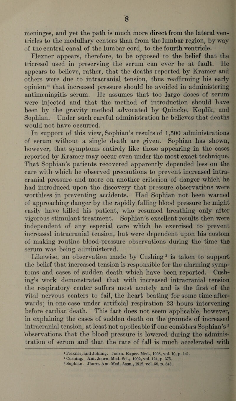 meninges, and yet the path is much more direct from the lateral ven¬ tricles to the medullary centers than from the lumbar region, by way of the central canal of the lumbar cord, to the fourth ventricle. Flexner appears, therefore, to be opposed to the belief that the tricresol used in preserving the serum can ever be at fault. He appears to believe, rather, that the deaths reported by Kramer and others were due to intracranial tension, thus reaffirming his early opinion1 that increased pressure should be avoided in administering antimeningitis serum. He assumes that too large doses of serum were injected and that the method of introduction should have been by the gravity method advocated by Quincke, Koplik, and Sophian. Under such careful administration he believes that deaths would not have occurred. In support of this view, Sophian’s results of 1,500 administrations of serum without a single death are given. Sophian has shown, however, that symptoms entirely like those appearing in the cases reported by Kramer may occur even under the most exact technique. That Sophian’s patients recovered apparently depended less on the care with which he observed precautions to prevent increased intra¬ cranial pressure and more on another criterion of danger which he had introduced upon the discovery that pressure observations were worthless in preventing accidents. Had Sophian not been warned of approaching danger by the rapidly falling blood pressure he might easily have killed his patient, who resumed breathing only after vigorous stimulant treatment. Sophian’s excellent results then were independent of any especial care which he exercised to prevent increased intracranial tension, but were dependent upon his custom of making routine blood-pressure observations during the time the serum was being administered. Likewise, an observation made by Cushing 2 is taken to support the belief that increased tension is responsible for the alarming symp¬ toms and cases of sudden death which have been reported. Cush¬ ing’s work demonstrated that with increased intracranial tension the respiratory center suffers most acutely and is the first of the vital nervous centers to fail, the heart beating for some time after¬ wards; in one case under artificial respiration 23 hours intervening before cardiac death. This fact does not seem applicable, however, in explaining the cases of sudden death on the grounds of increased intracranial tension, at least not applicable if one considers Sophian’s3 observations that the blood pressure is lowered during the adminis¬ tration of serum and that the rate of fall is much accelerated with 1 Flexner, and Jobling. Journ. Exper. Med., 1908, vol. 10, p. 141. 2 Cushing. Am. Journ. Med. Sci., 1902, vol. 124, p. 375.