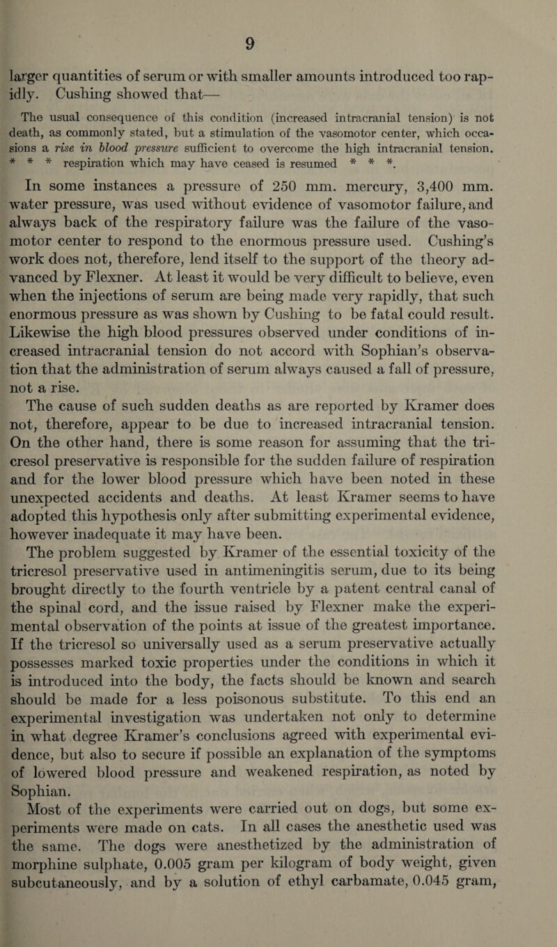larger quantities of serum or with smaller amounts introduced too rap¬ idly. Cushing showed that— The usual consequence of this condition (increased intracranial tension) is not death, as commonly stated, hut a stimulation of the vasomotor center, which occa¬ sions a rise in blood pressure sufficient to overcome the high intracranial tension. * * * respiration which may have ceased is resumed * * *. In some instances a pressure of 250 mm. mercury, 3,400 mm. water pressure, was used without evidence of vasomotor failure, and always back of the respiratory failure was the failure of the vaso¬ motor center to respond to the enormous pressure used. Cushing’s work does not, therefore, lend itself to the support of the theory ad¬ vanced by Flexner. At least it would be very difficult to believe, even when the injections of serum are being made very rapidly, that such enormous pressure as was shown by Cushing to be fatal could result. Likewise the high blood pressures observed under conditions of in¬ creased intracranial tension do not accord with Sophian’s observa¬ tion that the administration of serum always caused a fall of pressure, not a rise. The cause of such sudden deaths as are reported by Kramer does not, therefore, appear to be due to increased intracranial tension. On the other hand, there is some reason for assuming that the tri¬ cresol preservative is responsible for the sudden failure of respiration and for the lower blood pressure which have been noted in these unexpected accidents and deaths. At least Kramer seems to have adopted this hypothesis only after submitting experimental evidence, however inadequate it may have been. The problem suggested by Kramer of the essential toxicity of the tricresol preservative used in antimeningitis serum, due to its being brought directly to the fourth ventricle by a patent central canal of the spinal cord, and the issue raised by Flexner make the experi¬ mental observation of the points at issue of the greatest importance. If the tricresol so universally used as a serum preservative actually possesses marked toxic properties under the conditions in which it is introduced into the body, the facts should be known and search should be made for a less poisonous substitute. To this end an experimental investigation was undertaken not only to determine in what degree Kramer’s conclusions agreed with experimental evi¬ dence, but also to secure if possible an explanation of the symptoms of lowered blood pressure and weakened respiration, as noted by Sophian. Most of the experiments were carried out on dogs, but some ex¬ periments were made on cats. In all cases the anesthetic used was the same. The dogs were anesthetized by the administration of morphine sulphate, 0.005 gram per kilogram of body weight, given subcutaneously, and by a solution of ethyl carbamate, 0.045 gram,