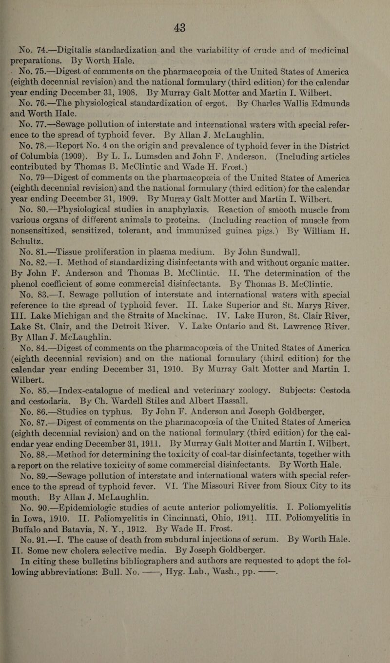 No. 74.—Digitalis standardization and the variability of crude and of medicinal preparations. By Worth Hale. No. 75.—Digest of comments on the pharmacopoeia of the United States of America (eighth decennial revision) and the national formulary (third edition) for the calendar year ending December 31, 1908. By Murray Galt Motter and Martin I. ‘Wilbert. No. 76.—The physiological standardization of ergot. By Charles Wallis Edmunds and Worth Hale. No. 77.—Sewage pollution of interstate and international waters with special refer¬ ence to the spread of typhoid fever. By Allan J. McLaughlin. No. 78.—Report No. 4 on the origin and prevalence of typhoid fever in the District of Columbia (1909). By L. L. Lumsden and John F. Anderson. (Including articles contributed by Thomas B. McClintic and Wade IT. Frost.) No. 79—Digest of comments on the pharmacopoeia of the United States of America (eighth decennial revision) and the national formulary (third edition) for the calendar year ending December 31, 1909. By Murray Galt Motter and Martin I. Wilbert. No. 80.—Physiological studies in anaphylaxis. Beaction of smooth muscle from various organs of different animals to proteins. (Including reaction of muscle from nonsensitized, sensitized, tolerant, and immunized guinea pigs.) By William H. Schultz. No. 81.—Tissue proliferation in plasma medium. By John Sundwall. No. 82.—I. Method of standardizing disinfectants with and without organic matter. By John F. Anderson and Thomas B. McClintic. II. The determination of the phenol coefficient of some commercial disinfectants. By Thomas B. McClintic. No. 83.—I. Sewage pollution of interstate and international waters with special reference to the spread of typhoid fever. II. Lake Superior and St. Marys River. III. Lake Michigan and the Straits of Mackinac. IV. Lake Huron, St. Clair River, Lake St. Clair, and the Detroit River. Y. Lake Ontario and St. Lawrence River. By Allan J. McLaughlin. No. 84.—Digest of comments on the pharmacopoeia of the United States of America (eighth decennial revision) and on the national formulary (third edition) for the calendar year ending December 31, 1910. By Murray Galt Motter and Martin I. Wilbert. No. 85.—Index-catalogue of medical and veterinary zoology. Subjects: Cestoda and cestodaria. By Ch. Wardell Stiles and Albert Hassall. No. 86.—Studies on typhus. By John F. Anderson and Joseph Goldberger. No. 87.—Digest of comments on the pharmacopoeia of the United States of America (eighth decennial revision) and on the national formulary (third edition) for the cal¬ endar year ending December 31,1911. By Murray Galt Motter and Martin I. Wilbert. No. 88.—Method for determining the toxicity of coal-tar disinfectants, together with a report on the relative toxicity of some commercial disinfectants. By Worth Hale. No. 89.—Sewage pollution of interstate and international waters with special refer¬ ence to the spread of typhoid fever. YI. The Missouri River from Sioux City to its mouth. By Allan J. McLaughlin. No. 90.—Epidemiologic studies of acute anterior poliomyelitis. I. Poliomyelitis in Iowa, 1910. II. Poliomyelitis in Cincinnati, Ohio, 1911. III. Poliomyelitis in Buffalo and Batavia, N. Y., 1912. By Wade H. Frost. No. 91.—I. The cause of death from subdural injections of serum. By Worth Hale. II. Some new cholera selective media. By Joseph Goldberger. In citing these bulletins bibliographers and authors are requested to adopt the fol¬ lowing abbreviations: Bull. No. ——, Hyg. Lab., Wash., pp.-.