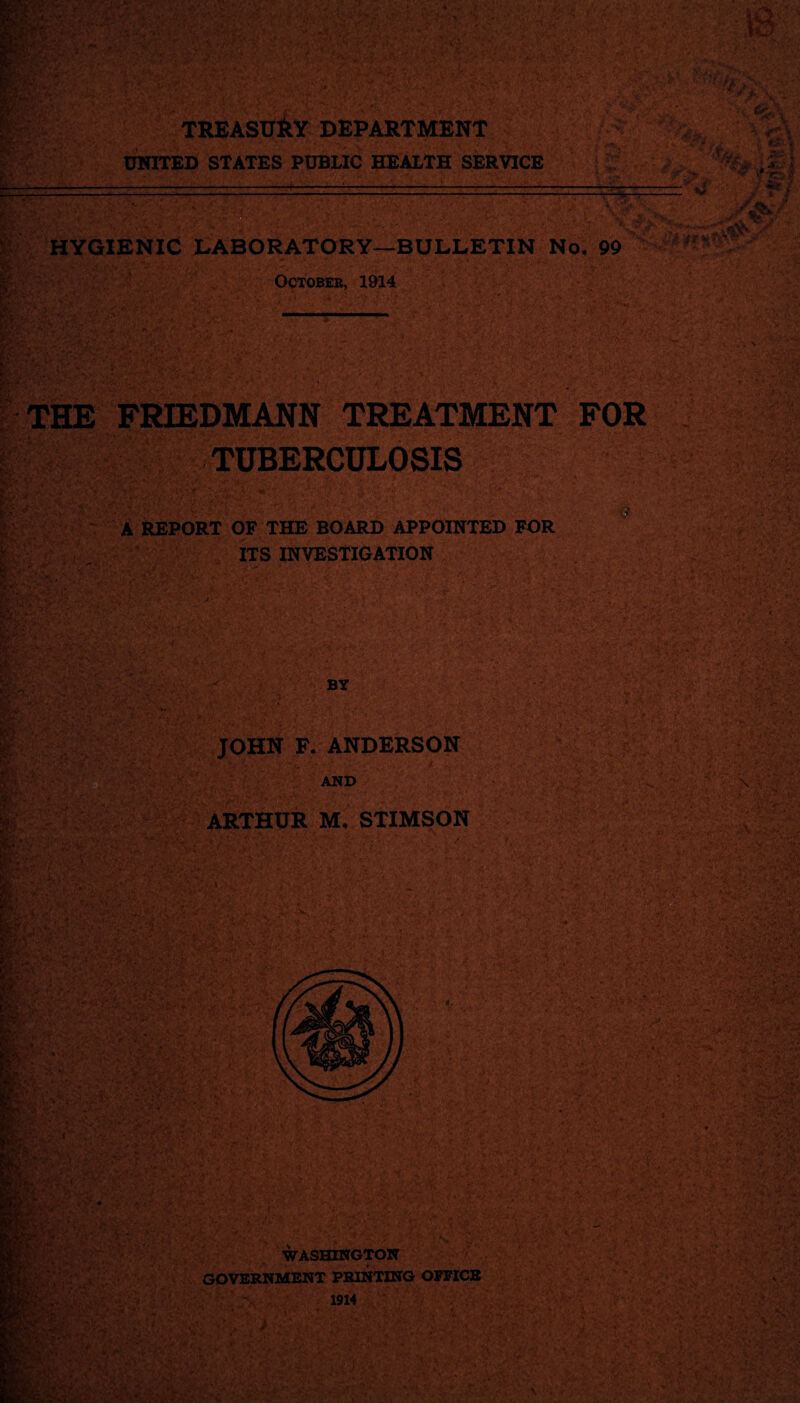 an m TREASURY department UNITED STATES PUBLIC HEALTH SERVICE {fan — - }■?*%&£ 'IS ~ »v •• **/. ** - . ■riir. • 'JXr . fc ■!$? a., ;TJfyihif** n |JUL ^ HYGIENIC LABORATORY-BULLETIN No. 99 w . - October, 1914 • V V B THE FRIEDMANN TREATMENT FOR TUBERCULOSIS llfi f§M MR A REPORT OF THE BOARD APPOINTED FOR ITS INVESTIGATION B * M BY JOHN F. ANDERSON »• VA/i . *y/ • / AND ARTHUR M. STIMSON WASHINGTON GOVERNMENT PRINTING OFFICE 1914 ■ \ ■ ft