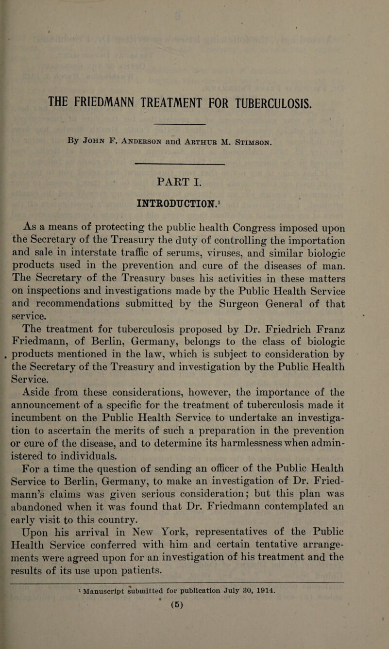 THE FRIEDMANN TREATMENT FOR TUBERCULOSIS. By John F. Anderson and Arthur M. Stimson. PART I. INTRODUCTION.1 As a means of protecting the public health Congress imposed upon the Secretary of the Treasury the duty of controlling the importation and sale in interstate traffic of serums, viruses, and similar biologic products used in the prevention and cure of the diseases of man. The Secretary of the Treasury bases his activities in these matters on inspections and investigations made by the Public Health Service and recommendations submitted by the Surgeon General of that service. The treatment for tuberculosis proposed by Dr. Friedrich Franz Friedmann, of Berlin, Germany, belongs to the class of biologic products mentioned in the law, which is subject to consideration by the Secretary of the Treasury and investigation by the Public Health Service. Aside from these considerations, however, the importance of the announcement of a specific for the treatment of tuberculosis made it incumbent on the Public Health Service to undertake an investiga¬ tion to ascertain the merits of such a preparation in the prevention or cure of the disease, and to determine its harmlessness when admin¬ istered to individuals. For a time the question of sending an officer of the Public Health Service to Berlin, Germany, to make an investigation of Dr. Fried¬ mann’s claims was given serious consideration; but this plan was abandoned when it was found that Dr. Friedmann contemplated an early visit to this country. Upon his arrival in New York, representatives of the Public Health Service conferred with him and certain tentative arrange¬ ments were agreed upon for an investigation of his treatment and the results of its use upon patients. 1 Manuscript submitted for publication July 30, 1914.