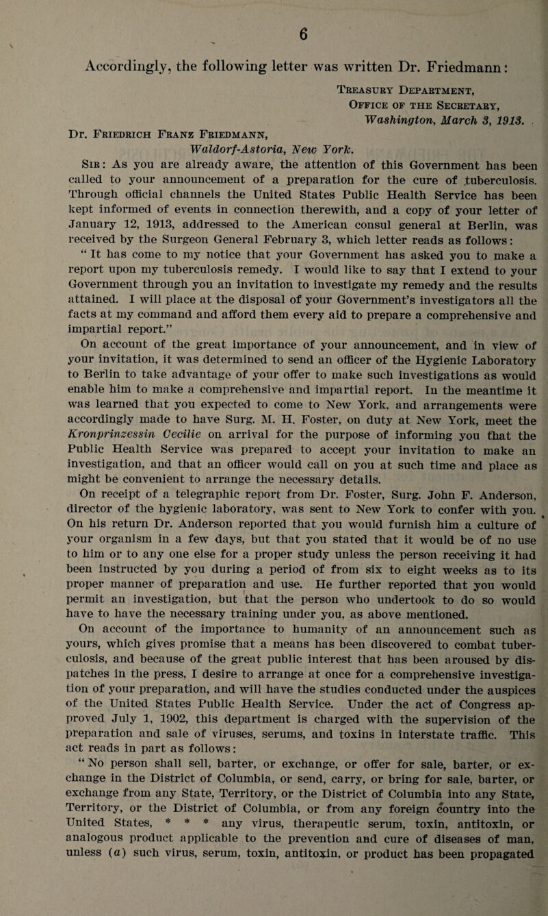 Accordingly, the following letter was written Dr. Friedmann: Treasury Department, Office of the Secretary, Washington, March 3, 1913. Dr. Friedrich Franz Friedmann, Waldorf-Astoria, New York. Sir: As you are already aware, the attention of this Government has been called to your announcement of a preparation for the cure of .tuberculosis. Through official channels the United States Public Health Service has been kept informed of events in connection therewith, and a copy of your letter of January 12, 1913, addressed to the American consul general at Berlin, was received by the Surgeon General February 3, which letter reads as follows : “ It has come to my notice that your Government has asked you to make a report upon my tuberculosis remedy. I would like to say that I extend to your Government through you an invitation to investigate my remedy and the results attained. I will place at the disposal of your Government’s investigators all the facts at my command and afford them every aid to prepare a comprehensive and impartial report.” On account of the great importance of your announcement, and in view of your invitation, it was determined to send an officer of the Hygienic Laboratory to Berlin to take advantage of your offer to make such investigations as would enable him to make a comprehensive and impartial report. In the meantime it was learned that you expected to come to New York, and arrangements were accordingly made to have Surg. M. H. Foster, on duty at New York, meet the Kronprinzessin Gecilie on arrival for the purpose of informing you that the Public Health Service was prepared to accept your invitation to make an investigation, and that an officer would call on you at such time and place as might be convenient to arrange the necessary details. On receipt of a telegraphic report from Dr. Foster, Surg. John F. Anderson, director of the hygienic laboratory, was sent to New York to confer with you. On his return Dr. Anderson reported that you would furnish him a culture of * your organism in a few days, but that you stated that it would be of no use to him or to any one else for a proper study unless the person receiving it had been instructed by you during a period of from six to eight weeks as to its proper manner of preparation and use. He further reported that you would permit an investigation, but that the person who undertook to do so would have to have the necessary training under you, as above mentioned. On account of the importance to humanity of an announcement such as yours, which gives promise that a means has been discovered to combat tuber¬ culosis, and because of the great public interest that has been aroused by dis¬ patches in the press, I desire to arrange at once for a comprehensive investiga¬ tion of your preparation, and will have the studies conducted under the auspices of the United States Public Health Service. Under the act of Congress ap¬ proved July 1, 1902, this department is charged with the supervision of the preparation and sale of viruses, serums, and toxins in interstate traffic. This act reads in part as follows: “ No person shall sell, barter, or exchange, or offer for sale, barter, or ex¬ change in the District of Columbia, or send, carry, or bring for sale, barter, or exchange from any State, Territory, or the District of Columbia into any State, Territory, or the District of Columbia, or from any foreign country into the United States, * * * any virus, therapeutic serum, toxin, antitoxin, or analogous product applicable to the prevention and cure of diseases of man, unless (a) such virus, serum, toxin, antitoxin, or product has been propagated