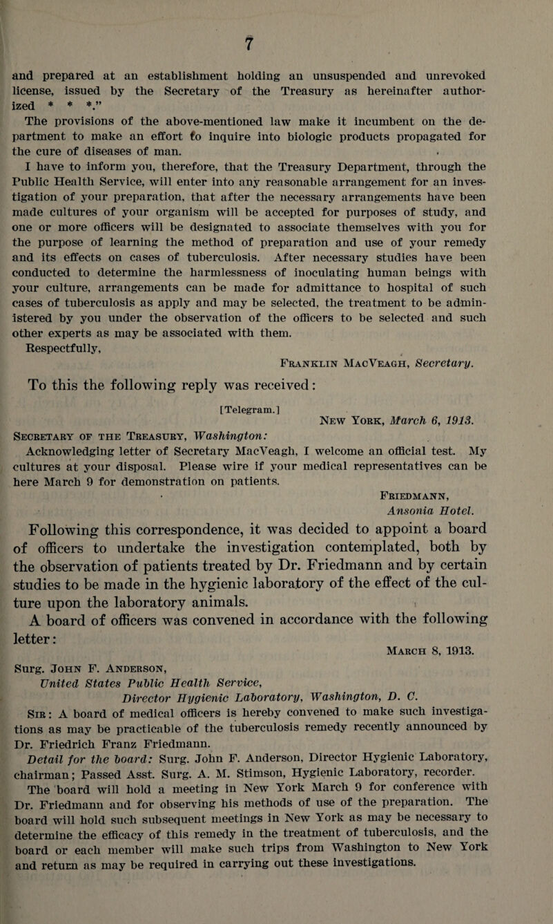 and prepared at an establishment holding an unsuspended and unrevoked license, issued by the Secretary of the Treasury as hereinafter author¬ ized * * The provisions of the above-mentioned law make it incumbent on the de¬ partment to make an effort to inquire into biologic products propagated for the cure of diseases of man. I have to inform you, therefore, that the Treasury Department, through the Public Health Service, will enter into any reasonable arrangement for an inves¬ tigation of your preparation, that after the necessary arrangements have been made cultures of your organism will be accepted for purposes of study, and one or more officers will be designated to associate themselves with you for the purpose of learning the method of preparation and use of your remedy and its effects on cases of tuberculosis. After necessary studies have been conducted to determine the harmlessness of inoculating human beings with your culture, arrangements can be made for admittance to hospital of such cases of tuberculosis as apply and may be selected, the treatment to be admin¬ istered by you under the observation of the officers to be selected and such other experts as may be associated with them. Respectfully, Franklin MacVeagh, Secretary. To this the following reply was received: TTVlporfim 1 New York, March 6, 1913. Secretary of the Treasury, Washington: Acknowledging letter of Secretary MacVeagh, I welcome an official test. My cultures at your disposal. Please wire if your medical representatives can be here March 9 for demonstration on patients. Friedmann, Ansonia Hotel. Following this correspondence, it was decided to appoint a board of officers to undertake the investigation contemplated, both by the observation of patients treated by Dr. Friedmann and by certain studies to be made in the hygienic laboratory of the effect of the cul¬ ture upon the laboratory animals. A board of officers was convened in accordance with the following letter: March 8, 1913. Surg. John F. Anderson, United States Public Health Service, Director Hygienic Laboratory, Washington, D. C. Sir : A board of medical officers is hereby convened to make such investiga¬ tions as may be practicable of the tuberculosis remedy recently announced by Dr. Friedrich Franz Friedmann. Detail for the board: Surg. John F. Anderson, Director Hygienic Laboratory, chairman; Passed Asst. Surg. A. M. Stimson, Hygienic Laboratory, recorder. The board will hold a meeting in New York March 9 for conference with Dr. Friedmann and for observing his methods of use of the preparation. The board will hold such subsequent meetings in New York as may be necessary to determine the efficacy of this remedy in the treatment of tuberculosis, and the board or each member will make such trips from Washington to New York and return as may be required in carrying out these investigations.