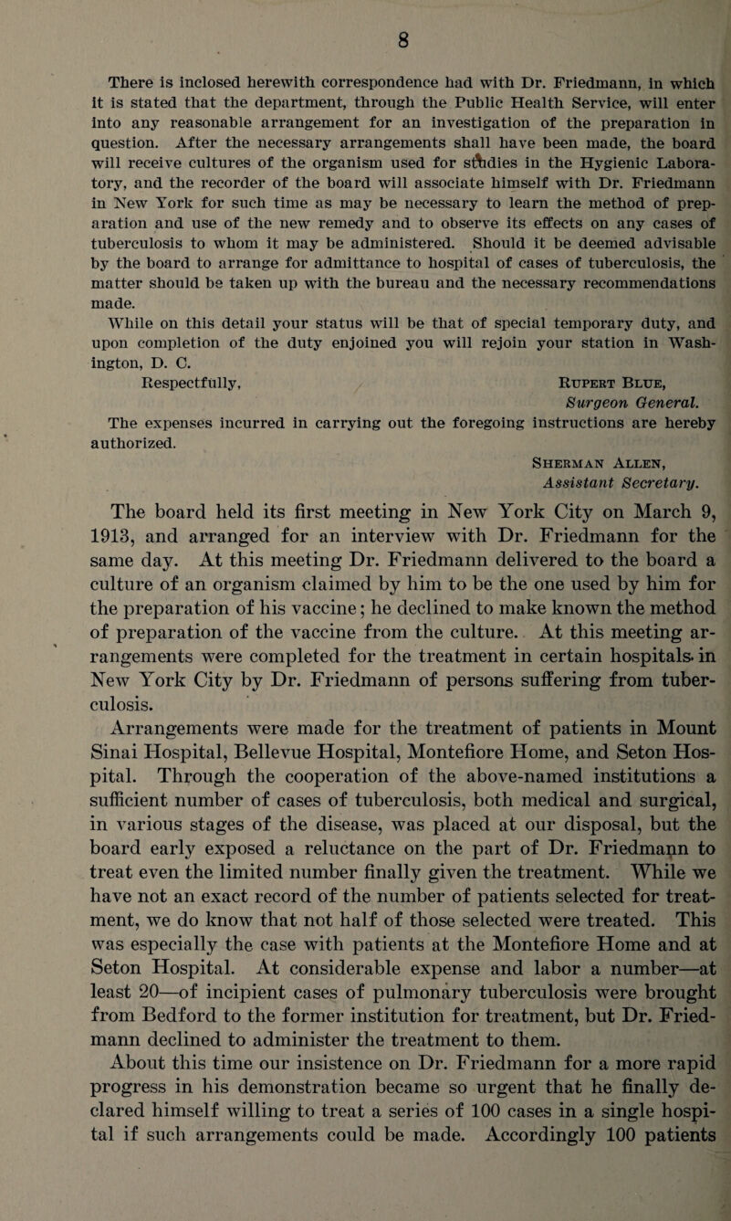 There is inclosed herewith correspondence had with Dr. Friedmann, in which it is stated that the department, through the Public Health Service, will enter into any reasonable arrangement for an investigation of the preparation in question. After the necessary arrangements shall have been made, the board will receive cultures of the organism used for studies in the Hygienic Labora¬ tory, and the recorder of the board will associate himself with Dr. Friedmann in New York for such time as may be necessary to learn the method of prep¬ aration and use of the new remedy and to observe its effects on any cases of tuberculosis to whom it may be administered. Should it be deemed advisable by the board to arrange for admittance to hospital of cases of tuberculosis, the matter should be taken up with the bureau and the necessary recommendations made. While on this detail your status will be that of special temporary duty, and upon completion of the duty enjoined you will rejoin your station in Wash¬ ington, D. C. Respectfully, Rupert Blue, Surgeon General. The expenses incurred in carrying out the foregoing instructions are hereby authorized. Sherman Allen, Assistant Secretary. The board held its first meeting in New York City on March 9, 1913, and arranged for an interview with Dr. Friedmann for the same day. At this meeting Dr. Friedmann delivered to the board a culture of an organism claimed by him to be the one used by him for the preparation of his vaccine; he declined to make known the method of preparation of the vaccine from the culture. At this meeting ar¬ rangements were completed for the treatment in certain hospitals, in New York City by Dr. Friedmann of persons suffering from tuber¬ culosis. Arrangements were made for the treatment of patients in Mount Sinai Hospital, Bellevue Hospital, Montefiore Home, and Seton Hos¬ pital. Through the cooperation of the above-named institutions a sufficient number of cases of tuberculosis, both medical and surgical, in various stages of the disease, was placed at our disposal, but the board early exposed a reluctance on the part of Dr. Friedmapn to treat even the limited number finally given the treatment. While we have not an exact record of the number of patients selected for treat¬ ment, we do know that not half of those selected were treated. This was especially the case with patients at the Montefiore Home and at Seton Hospital. At considerable expense and labor a number—at least 20—of incipient cases of pulmonary tuberculosis were brought from Bedford to the former institution for treatment, but Dr. Fried¬ mann declined to administer the treatment to them. About this time our insistence on Dr. Friedmann for a more rapid progress in his demonstration became so urgent that he finally de¬ clared himself willing to treat a series of 100 cases in a single hospi¬ tal if such arrangements could be made. Accordingly 100 patients