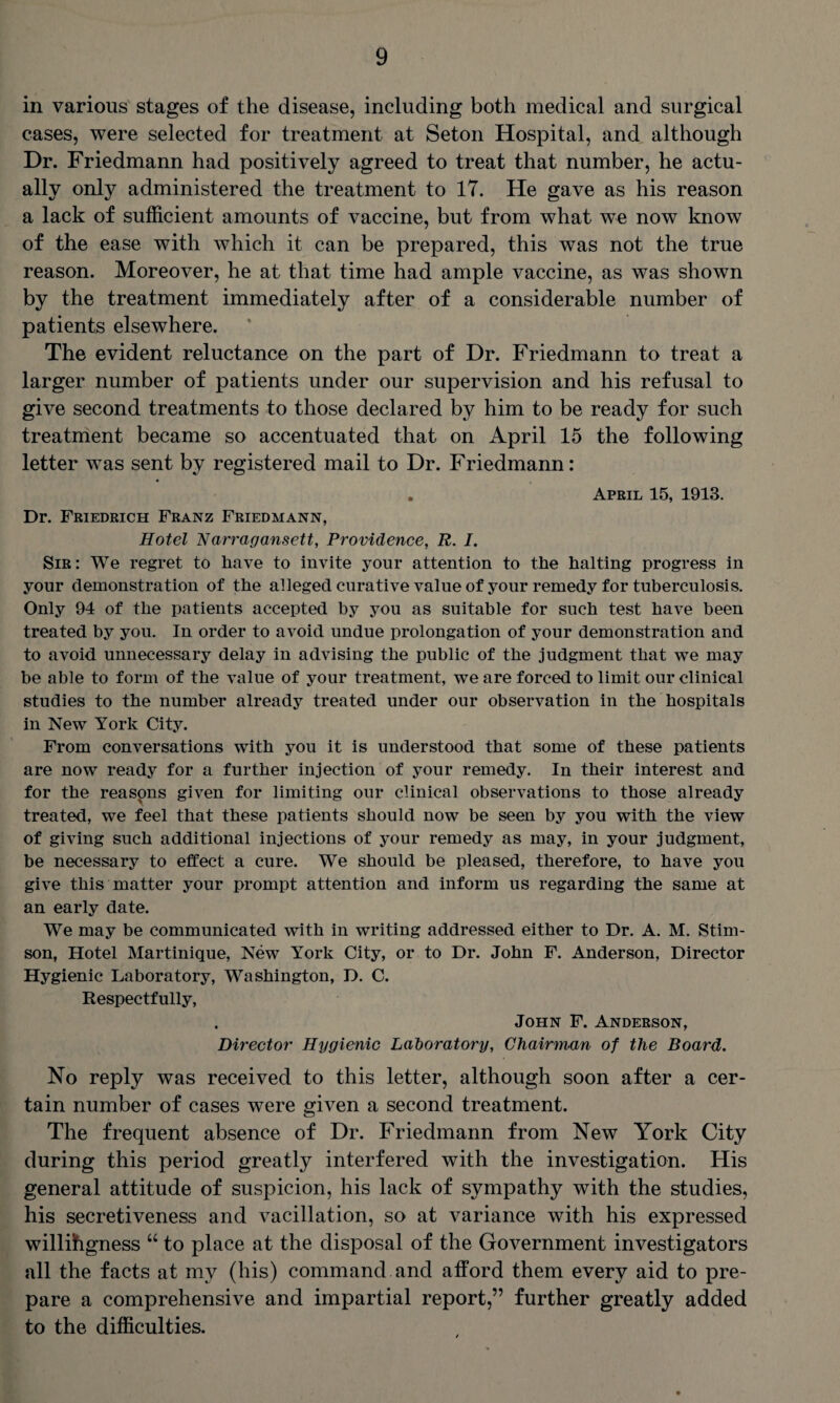 in various stages of the disease, including both medical and surgical cases, were selected for treatment at Seton Hospital, and although Dr. Friedmann had positively agreed to treat that number, he actu¬ ally only administered the treatment to 17. He gave as his reason a lack of sufficient amounts of vaccine, but from what we now know of the ease with which it can be prepared, this was not the true reason. Moreover, he at that time had ample vaccine, as was shown by the treatment immediately after of a considerable number of patients elsewhere. The evident reluctance on the part of Dr. Friedmann to treat a larger number of patients under our supervision and his refusal to give second treatments to those declared by him to be ready for such treatment became so accentuated that on April 15 the following letter was sent by registered mail to Dr. Friedmann: April 15, 1913. Dr. Friedrich Franz Friedmann, Hotel Narragansett, Providence, R. I. Sir: We regret to have to invite your attention to the halting progress in your demonstration of the alleged curative value of your remedy for tuberculosis. Only 94 of the patients accepted by you as suitable for such test have been treated by you. In order to avoid undue prolongation of your demonstration and to avoid unnecessary delay in advising the public of the judgment that we may be able to form of the value of your treatment, we are forced to limit our clinical studies to the number already treated under our observation in the hospitals in New York City. From conversations with you it is understood that some of these patients are now ready for a further injection of your remedy. In their interest and for the reasons given for limiting our clinical observations to those already treated, we feel that these patients should now be seen by you with the view of giving such additional injections of your remedy as may, in your judgment, be necessary to effect a cure. We should be pleased, therefore, to have you give this matter your prompt attention and inform us regarding the same at an early date. We may be communicated with in writing addressed either to Dr. A. M. Stim- son, Hotel Martinique, New York City, or to Dr. John F. Anderson, Director Hygienic Laboratory, Washington, D. C. Respectfully, John F. Anderson, Director Hygienic Laboratory, Chairman of the Board. No reply was received to this letter, although soon after a cer¬ tain number of cases were given a second treatment. The frequent absence of Dr. Friedmann from New York City during this period greatly interfered with the investigation. His general attitude of suspicion, his lack of sympathy with the studies, his secretiveness and vacillation, so at variance with his expressed willihgness “ to place at the disposal of the Government investigators all the facts at my (his) command and afford them every aid to pre¬ pare a comprehensive and impartial report,” further greatly added to the difficulties.