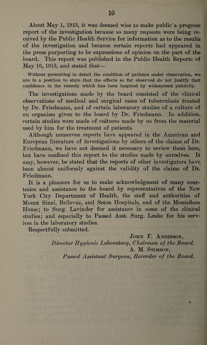 About May 1, 1913, it was deemed wise to make public' a progress report of the investigation because so many requests were being re¬ ceived by the Public Health Service for information as to the results of the investigation and because certain reports had appeared in the press purporting to be expressions of opinion on the part of the board. This report was published in the Public Health Reports of May 16, 1913, and stated that— Without presenting in detail the condition of patients under observation, we are in a position to state that the effects so far observed do not justify that confidence in the remedy which has been inspired by widespread publicity. The investigations made by the board consisted of the clinical observations of medical and surgical cases of tuberculosis treated by Dr. Friedmann, and of certain laboratory studies of a culture of an organism given to the board by Dr. Friedmann. In addition, certain studies were made of cultures made by us from the material used by him for the treatment of patients. Although numerous reports have appeared in the American and European literature of investigations by others of the claims of Dr. Friedmann, we have not deemed it necessary to review them here, but have confined this report to the studies made by ourselves. It may, however, be stated that the reports of other investigators have been almost uniformly against the validity of the claims of Dr. F riedmann. It is a pleasure for us to make acknowledgment of many cour¬ tesies and assistance to the board by representatives of the New York City Department of Health, the staff and authorities of Mount Sinai, Bellevue, and Seton Hospitals, and of the Montefiore Home; to Surg. Lavinder for assistance in some of the clinical studies; and especially to Passed Asst. Surg. Leake for his serv¬ ices in the laboratory studies. Respectfully submitted. John F. Anderson, Director Hygienic Laboratory, Chairman of the Board. A. M. Stimson, Passed Assistant Burgeon, Recorder of the Board. *