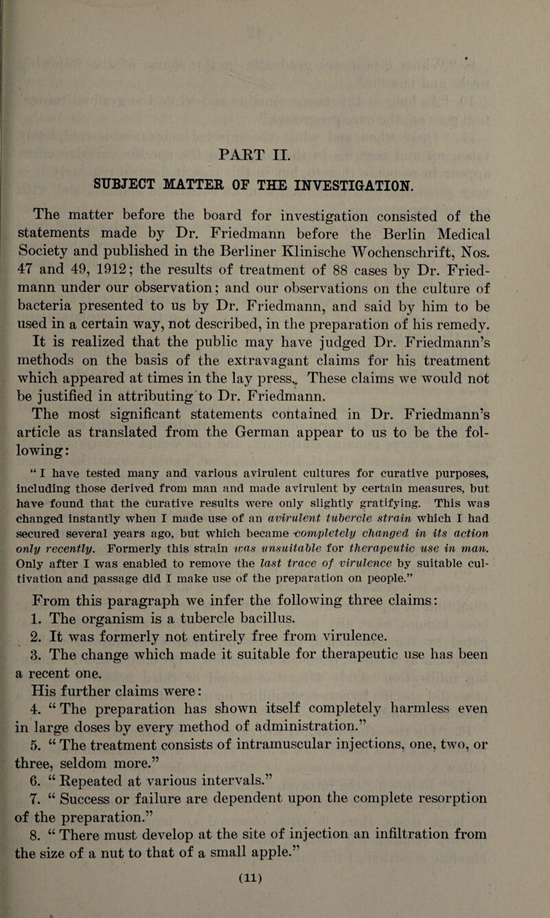 SUBJECT MATTER OF THE INVESTIGATION. The matter before the board for investigation consisted of the statements made by Dr. Friedmann before the Berlin Medical Society and published in the Berliner Klinische Wochenschrift, Nos. 47 and 49, 1912; the results of treatment of 88 cases by Dr. Fried¬ mann under our observation; and our observations on the culture of bacteria presented to us by Dr. Friedmann, and said by him to be used in a certain way, not described, in the preparation of his remedy. It is realized that the public may have judged Dr. Friedmann’s methods on the basis of the extravagant claims for his treatment which appeared at times in the lay press,. These claims we would not be justified in attributing to Dr. Friedmann. The most significant statements contained in Dr. Friedmann’s article as translated from the German appear to us to be the fol¬ lowing : “ I have tested many and various avirulent cultures for curative purposes, including those derived from man and made avirulent by certain measures, but have found that the curative results were only slightly gratifying. This was changed instantly when I made use of an avirulent tubercle strain which I had secured several years ago, but which became completely changed in its action only recently. Formerly this strain urns unsuitable for therapeutic use in man. Only after I was enabled to remove the last trace of virulence by suitable cul¬ tivation and passage did I make use of the preparation on people.” From this paragraph we infer the following three claims: 1. The organism is a tubercle bacillus. 2. It was formerly not entirely free from virulence. 3. The change which made it suitable for therapeutic use has been a recent one. His further claims were: 4. u The preparation has shown itself completely harmless even in large doses by every method of administration.” 5. “ The treatment consists of intramuscular injections, one, two, or three, seldom more.” 6. “ Repeated at various intervals.” 7. “ Success or failure are dependent upon the complete resorption of the preparation.” 8. “ There must develop at the site of injection an infiltration from the size of a nut to that of a small apple.” (ll)