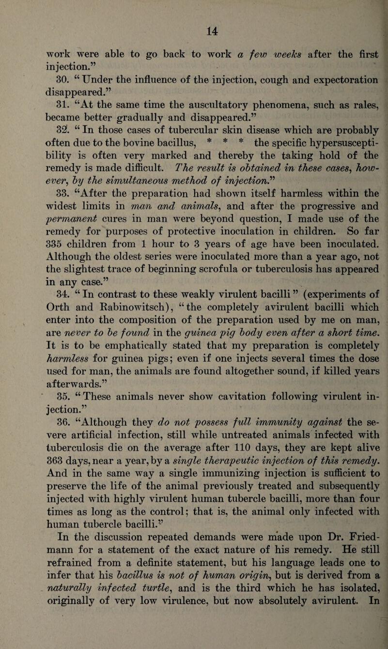 work were able to go back to work a few weeks after the first injection.” 30. “ Under the influence of the injection, cough and expectoration disappeared.” 31. “At the same time the auscultatory phenomena, such as rales, became better gradually and disappeared.” 32f. “ In those cases of tubercular skin disease which are probably often due to the bovine bacillus, * * * the specific hypersuscepti¬ bility is often very marked and thereby the taking hold of the remedy is made difficult. The result is obtained in these cases, how¬ ever, by the simultaneous method of injection.” 33. “After the preparation had shown itself harmless within the widest limits in man and animals, and after the progressive and permanent cures in man were beyond question, I made use of the remedy for purposes of protective inoculation in children. So far 335 children from 1 hour to 3 years of age have been inoculated. Although the oldest series were inoculated more than a year ago, not the slightest trace of beginning scrofula or tuberculosis has appeared in any case.” 34. “ In contrast to these weakly virulent bacilli ” (experiments of Orth and Rabinowitsch), “the completely avirulent bacilli which enter into the composition of the preparation used by me on man, are never to be found in the guinea pig body even after a short time. It is to be emphatically stated that my preparation is completely harmless for guinea pigs; even if one injects several times the dose used for man, the animals are found altogether sound, if killed years afterwards.” 35. “These animals never show cavitation following virulent in¬ jection.” 36. “Although they do not possess full immunity against the se¬ vere artificial infection, still while untreated animals infected with tuberculosis die on the average after 110 days, they are kept alive 363 days, near a year, by a single therapeutic injection of this remedy. And in the same way a single immunizing injection is sufficient to preserve the life of the animal previously treated and subsequently injected with highly virulent human tubercle bacilli, more than four times as long as the control; that is, the animal only infected with human tubercle bacilli.’-’ In the discussion repeated demands were made upon Dr. Fried¬ mann for a statement of the exact nature of his remedy. He still refrained from a definite statement, but his language leads one to infer that his bacillus is not of human origin, but is derived from a 'naturally infected turtle, and is the third which he has isolated, originally of very low virulence, but now absolutely avirulent. In