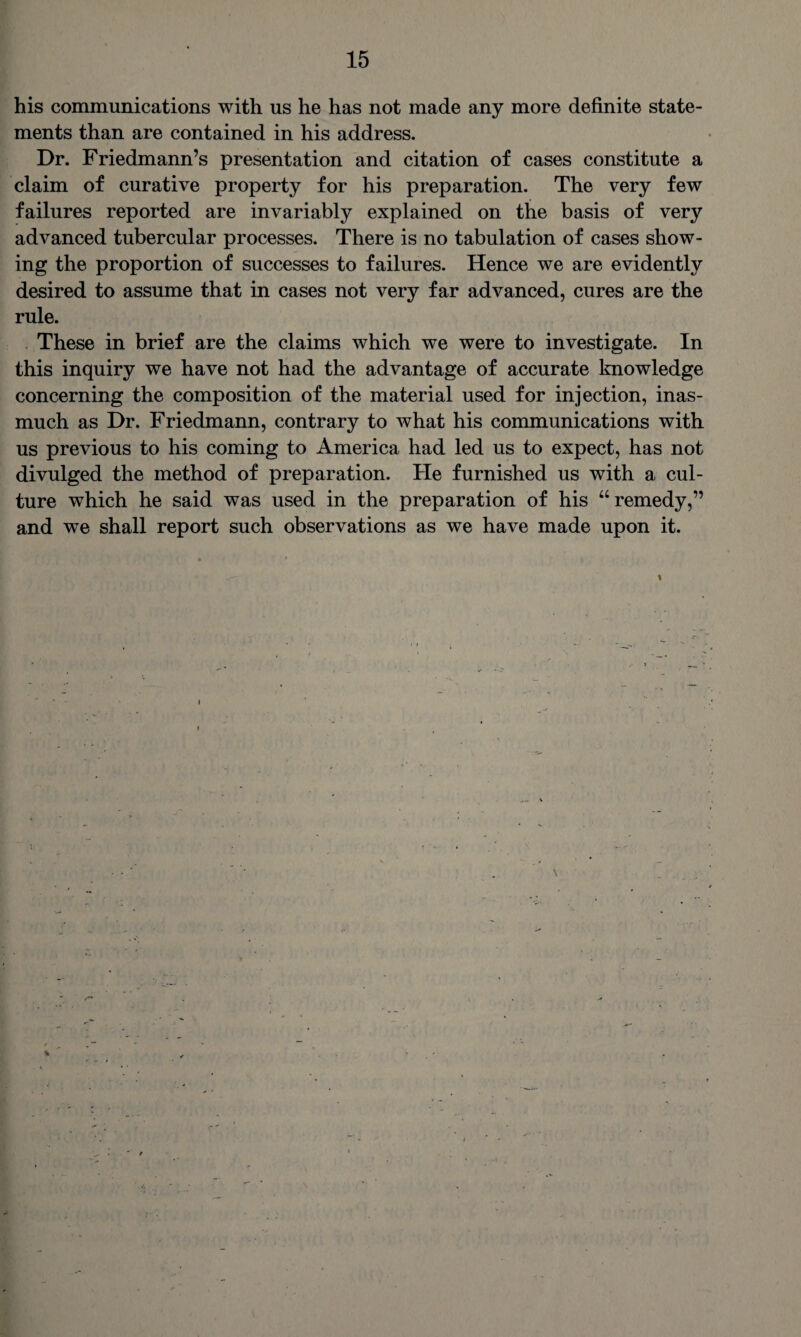 his communications with us he has not made any more definite state¬ ments than are contained in his address. Dr. Friedmann’s presentation and citation of cases constitute a claim of curative property for his preparation. The very few failures reported are invariably explained on the basis of very advanced tubercular processes. There is no tabulation of cases show¬ ing the proportion of successes to failures. Hence we are evidently desired to assume that in cases not very far advanced, cures are the rule. These in brief are the claims which we were to investigate. In this inquiry we have not had the advantage of accurate knowledge concerning the composition of the material used for injection, inas¬ much as Dr. Friedmann, contrary to what his communications with us previous to his coming to America had led us to expect, has not divulged the method of preparation. He furnished us with a cul¬ ture which he said was used in the preparation of his “remedy,” and we shall report such observations as we have made upon it.