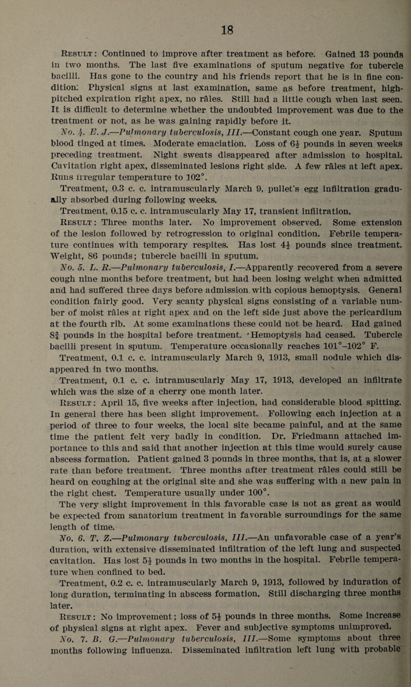 Result : Continued to improve after treatment as before. Gained 13 pounds in two months. The last five examinations of sputum negative for tubercle bacilli. Has gone to the country and his friends report that he is in fine con¬ dition: Physical signs at last examination, same as before treatment, high- pitched expiration right apex, no rales. Still had a little cough when last seen. It is difficult to determine whether the undoubted improvement was due to the treatment or not, as he was gaining rapidly before it. No. Jj. E. J.—Pulmonary tuberculosis, III.—Constant cough one year. Sputum blood tinged at times. Moderate emaciation. Loss of 6i pounds in seven weeks preceding treatment. Night sweats disappeared after admission to hospital. Cavitation right apex, disseminated lesions right side. A few rales at left apex. Runs irregular temperature to 102°. Treatment, 0.3 c. c. intramuscularly March 9, pullet’s egg infiltration gradu¬ ally absorbed during following weeks. Treatment, 0.15 c. c. intramuscularly May 17, transient infiltration. Result : Three months later. No improvement observed. Some extension of the lesion followed by retrogression to original condition. Febrile tempera¬ ture continues with temporary respites. Has lost pounds since treatment. Weight, 86 pounds; tubercle bacilli in sputum. No. 5. L. R.—Pulmonary tuberculosis, I.—Apparently recovered from a severe cough nine months before treatment, but had been losing weight when admitted and had suffered three days before admission with copious hemoptysis. General condition fairly good. Very scanty physical signs consisting of a variable num¬ ber of moist rales at right apex and on the left side just above the pericardium at the fourth rib. At some examinations these could not be heard. Had gained 8f pounds in the hospital before treatment. 'Hemoptysis had. ceased. Tubercle bacilli present in sputum. Temperature occasionally reaches 101°-102° F. Treatment, 0.1 c. c. intramuscularly March 9, 1913, small nodule which dis¬ appeared in two months. Treatment, 0.1 c. c. intramuscularly May 17, 1913, developed an infiltrate which was the size of a cherry one month later. Result : April 15, five weeks after injection, had considerable blood spitting. In general there has been slight improvement. Following each injection at a period of three to four weeks, the local site became painful, and at the same time the patient felt very badly in condition. Dr. Friedmann attached im¬ portance to this and said that another injection at this time would surely cause abscess formation. Patient gained 3 pounds in three months, that is, at a slower rate than before treatment. Three months after treatment rales could still be heard on coughing at the original site and she was suffering with a new pain in the right chest. Temperature usually under 100°. The very slight improvement in this favorable case is not as great as would be expected from sanatorium treatment in favorable surroundings for the same length of time. No. 6. T. Z.—Pulmonary tuberculosis, III.—An unfavorable case of a year’s duration, with extensive disseminated infiltration of the left lung and suspected cavitation. Has lost 5| pounds in two months in the hospital. Febrile tempera¬ ture when confined to bed. Treatment, 0.2 c. c. intramuscularly March 9, 1913, followed by induration of long duration, terminating in abscess formation. Still discharging three months later. Result : No improvement; loss of 5^ pounds in three months. Some increase of physical signs at right apex. Fever and subjective symptoms unimproved. No. 7. B. G.—Pulmonary tuberculosis, III.—Some symptoms about three months following influenza. Disseminated infiltration left lung with probable
