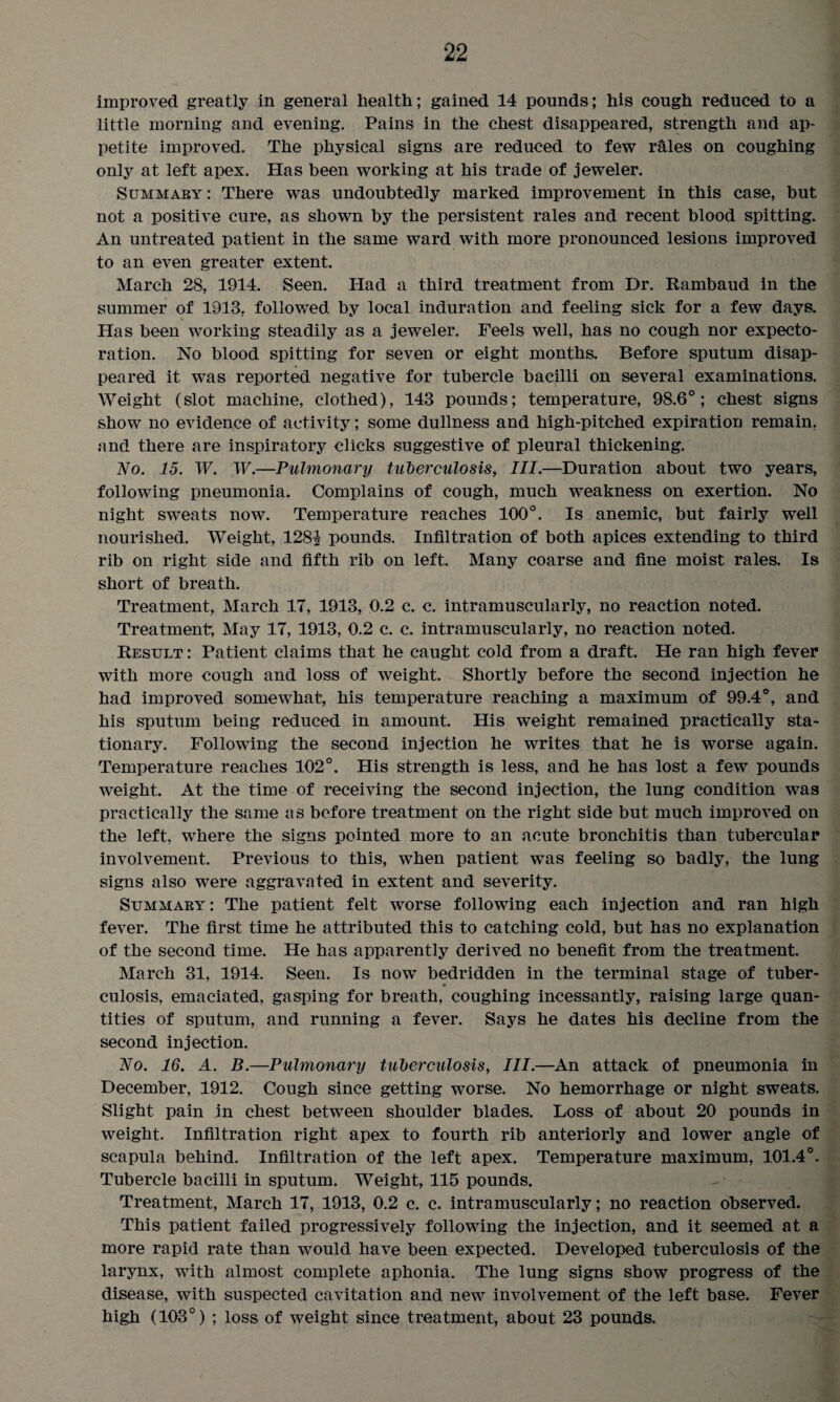 improved greatly in general health; gained 14 pounds; his cough reduced to a little morning and evening. Pains in the chest disappeared, strength and ap¬ petite improved. The physical signs are reduced to few rales on coughing only at left apex. Has been working at his trade of jeweler. Summary: There was undoubtedly marked improvement in this case, but not a positive cure, as shown by the persistent rales and recent blood spitting. An untreated patient in the same ward with more pronounced lesions improved to an even greater extent. March 28, 1914. Seen. Had a third treatment from Dr. Rambaud in the summer of 1913, followed by local induration and feeling sick for a few days. Has been working steadily as a jeweler. Feels well, has no cough nor expecto¬ ration. No blood spitting for seven or eight months. Before sputum disap¬ peared it was reported negative for tubercle bacilli on several examinations. Weight (slot machine, clothed), 143 pounds; temperature, 98.6°; chest signs show no evidence of activity; some dullness and high-pitched expiration remain, and there are inspiratory clicks suggestive of pleural thickening. No. 15. W. W.—Pulmonary tuberculosis, III.—Duration about two years, following pneumonia. Complains of cough, much weakness on exertion. No night sweats now. Temperature reaches 100°. Is anemic, but fairly well nourished. Weight, 1281 pounds. Infiltration of both apices extending to third rib on right side and fifth rib on left. Many coarse and fine moist rales. Is short of breath. Treatment, March 17, 1913, 0.2 c. c. intramuscularly, no reaction noted. Treatment, May 17, 1913, 0.2 c. c. intramuscularly, no reaction noted. Result : Patient claims that he caught cold from a draft. He ran high fever with more cough and loss of weight. Shortly before the second injection he had improved somewhat, his temperature reaching a maximum of 99.4°, and his sputum being reduced in amount. His weight remained practically sta¬ tionary. Following the second injection he writes that he is worse again. Temperature reaches 102°. His strength is less, and he has lost a few pounds weight. At the time of receiving the second injection, the lung condition was practically the same as before treatment on the right side but much improved on the left, where the signs pointed more to an acute bronchitis than tubercular involvement. Previous to this, when patient was feeling so badly, the lung signs also were aggravated in extent and severity. Summary: The patient felt worse following each injection and ran high fever. The first time he attributed this to catching cold, but has no explanation of the second time. He has apparently derived no benefit from the treatment. March 31, 1914. Seen. Is now bedridden in the terminal stage of tuber¬ culosis, emaciated, gasping for breath, coughing incessantly, raising large quan¬ tities of sputum, and running a fever. Says he dates his decline from the second injection. No. 16. A. B.—Pulmonary tuberculosis, III.—An attack of pneumonia in December, 1912. Cough since getting worse. No hemorrhage or night sweats. Slight pain in chest between shoulder blades. Loss of about 20 pounds in weight. Infiltration right apex to fourth rib anteriorly and lower angle of scapula behind. Infiltration of the left apex. Temperature maximum, 101.4°. Tubercle bacilli in sputum. Weight, 115 pounds. Treatment, March 17, 1913, 0.2 c. c. intramuscularly; no reaction observed. This patient failed progressively following the injection, and it seemed at a more rapid rate than would have been expected. Developed tuberculosis of the larynx, with almost complete aphonia. The lung signs show progress of the disease, with suspected cavitation and new involvement of the left base. Fever high (103°) ; loss of weight since treatment, about 23 pounds.