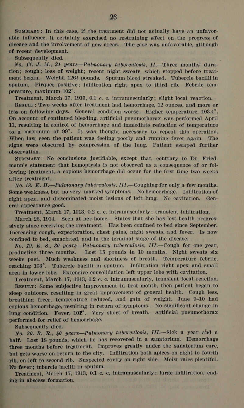 Summary : In this case, if the treatment did not actually have an unfavor¬ able influence, it certainly exercised no restraining effect on the progress of disease and the involvement of new areas. The case was unfavorable, although of recent development. Subsequently died. No. 17. J. M., 21 years—Pulmonary tuberculosis, II.—Three months’ dura¬ tion ; cough; loss of weight; recent night sweats, which stopped before treat¬ ment began. Weight, 126? pounds. Sputum blood streaked. Tubercle bacilli in sputum. Pirquet positive; infiltration right apex to third rib. Febrile tem¬ perature, maximum 102°. Treatment, March 17, 1913, 0.1 c. c. intramuscularly; slight local reaction. Result : Two weeks after treatment had hemorrhage, 12 ounces, and more or less on following days. General condition worse. Higher temperature, 103.4°. On account of continued bleeding, artificial pneumothorax was performed April 11, resulting in control of hemorrhage and immediate reduction of temperature to a maximum of 99°. It was thought necessary to repeat this operation. When last seen the patient was feeling poorly and running fever again. The signs were obscured by compression of the lung. Patient escaped further observation. Summary: No conclusions justifiable, except that, contrary to Dr. Fried¬ mann’s statement that hemoptysis is not observed as a consequence of or fol¬ lowing treatment, a copious hemorrhage did occur for the first time two weeks after treatment. No. 18. K. H.—Pulmonary tuberculosis, III.—Coughing for only a few months. Some weakness, but no very marked symptoms. No hemorrhage. Infiltration of right apex, and disseminated moist lesions of left lung. No cavitation. Gen¬ eral appearance good. Treatment, March 17, 1913, 0.2 c. c. intramuscularly; transient infiltration. March 26, 1914. Seen at her home. States that she has lost health progres¬ sively since receiving the treatment. Has been confined to bed since September. Increasing cough, expectoration, chest pains, night sweats, and fever. Is now confined to bed, emaciated, and in the terminal stage of the disease. No. 19. E. 8., 30 years—Pulmonary tuberculosis, III.—Cough for one year, productive three months. Lost 15 pounds in 10 months. Night sweats six weeks past. Much weakness and shortness of breath. Temperature febrile, reaching 103°. Tubercle bacilli in sputum. Infiltration right apex and small area in lower lobe. Extensive consolidation left upper lobe with cavitation. Treatment, March 17, 1913, 0.2 c. c. intramuscularly, transient local reaction. Result: Some subjective improvement in first month, then patient began to sleep outdoors, resulting in great improvement of general health. Cough less, breathing freer, temperature reduced, and gain of weight. June 9-10 had copious hemorrhage, resulting in return of symptoms. No significant change in lung condition. Fever, lOJ*0. Very short of breath. Artificial pneumothorax performed for relief of hemorrhage. Subsequently died. No. 20. B. R., IfO years—Pulmonary tuberculosis, III.—Sick a year and a half. Lost 18 pounds, which he has recovered in a sanatorium. Hemorrhage three months before treatment. Improves greatly under the sanatorium care, but gets worse on return to the city. Infiltration both apices on right to fourth rib, on left to second rib. Suspected cavity on right side. Moist rales plentiful. No fever; tubercle bacilli in sputum. Treatment, March 17, 1913, 0.1 c. c. intramuscularly; large infiltration, end¬ ing in abscess formation.