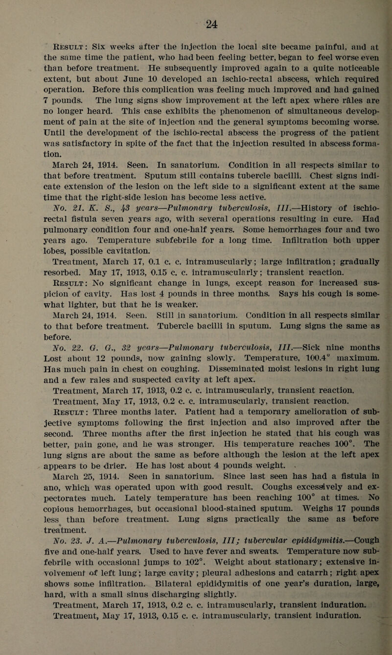 Result : Six weeks after the injection tlie local site became painful, and at tbe same time tbe patient, wbo bad been feeling better, began to feel worse even than before treatment. He subsequently improved again to a quite noticeable extent, but about June 10 developed an ischio-rectal abscess, wbicb required operation. Before this complication was feeling much improved and had gained 7 pounds. The lung signs show improvement at the left apex where r&les are no longer heard. This case exhibits the phenomenon of simultaneous develop¬ ment of pain at the site of injection and the general symptoms becoming worse. Until the development of the ischio-rectal abscess the progress of the patient was satisfactory in spite of the fact that the injection resulted in abscess forma¬ tion. March 24, 1914. Seen. In sanatorium. Condition in all respects similar to that before treatment. Sputum still contains tubercle bacilli. Chest signs indi¬ cate extension of the lesion on the left side to a significant extent at the same time that the right-side lesion has become less active. No. 21. K. S., 1^3 years—Pulmonary tuberculosis, III.—History of ischio¬ rectal fistula seven years ago, with several operations resulting in cure. Had pulmonary condition four and one-half years. Some hemorrhages four and two years ago. Temperature subfebrile for a long time. Infiltration both upper lobes, possible cavitation. Treatment, March 17, 0.1 c. c. intramuscularly; large infiltration; gradually resorbed. May 17, 1913, 0.15 c. c. intramuscularly; transient reaction. Result: No significant change in lungs, except reason for increased sus¬ picion of cavity. Has lost 4 pounds in three months. Says his cough is some¬ what lighter, but that he is weaker. March 24, 1914. Seen. Still in sanatorium. Condition in all respects similar to that before treatment. Tubercle bacilli in sputum. Lung signs the same as before. No. 22. G. G., 32 years—Pulmonary tuberculosis, III.—Sick nine months Lost about 12 pounds, now gaining slowly. Temperature, 100.4° maximum. Has much pain in chest on coughing. Disseminated moist lesions in right lung and a few rales and suspected cavity at left apex. Treatment, March 17, 1913, 0.2 c. c. intramuscularly, transient reaction. Treatment, May 17, 1913, 0.2 c. c. intramuscularly, transient reaction. Result: Three months later. Patient had a temporary amelioration of sub¬ jective symptoms following the first injection and also improved after the second. Three months after the first injection he stated that his cough was better, pain gone, and he was stronger. His temperature reaches 100°. The lung signs are about the same as before although the lesion at the left apex appears to be drier. He has lost about 4 pounds weight. . March 25, 1914. Seen in sanatorium. Since last seen has had a fistula in ano, which was operated upon with good result. Coughs excessively and ex¬ pectorates much. Lately temperature has been reaching 100° at times. No copious hemorrhages, but occasional blood-stained sputum. Weighs 17 pounds less than before treatment. Lung signs practically the same as before treatment. No. 23. J. A.—Pulmonary tuberculosis, III; tubercular epididymitis.—Cough five and one-half years. Used to have fever and sweats. Temperature now sub- febrile with occasional jumps to 102°. Weight about stationary; extensive in¬ volvement of left lung; large cavity; pleural adhesions and catarrh; right apex shows some infiltration. Bilateral epididymitis of one year’s duration, large, hard, with a small sinus discharging slightly. Treatment, March 17, 1913, 0.2 c. c. intramuscularly, transient induration. Treatment, May 17, 1913, 0.15 c. c. intramuscularly, transient induration.