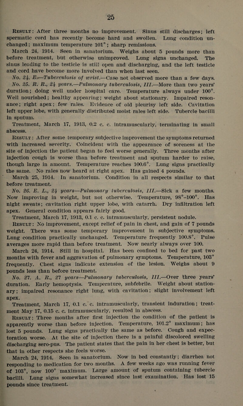Result: After three months no improvement. Sinus still discharges; left spermatic cord has recently become hard and swollen. Lung condition un¬ changed ; maximum temperature 101° ; sharp remissions. March 24, 1914. Seen in sanatorium. Weighs about 5 pounds more than before treatment, but otherwise unimproved. Lung signs unchanged. The sinus leading to the testicle is still open and discharging, and the left testicle and cord have become more involved than when last seen. No. 2Jf. E.—Tuberculosis of wrist.—Case not observed more than a few days. No. 25. R. R., 24 years.—Pulmonary tuberculosis, III.—More than two years’ duration; doing well under hospital care. Temperature always under 100°. Well nourished; healthy appearing; weight about stationary. Impaired reson¬ ance; right apex; few rales. Evidence of old pleurisy left side. Cavitation left upper lobe, with generally distributed moist rales left side. Tubercle bacilli in sputum. Treatment, March 17, 1913, 0.2 c. c. intramuscularly, terminating in small abscess. Result : After some temporary subjective improvement the symptoms returned with increased severity. Coincident with the appearance of soreness at the site of injection the patient began to feel worse generally. Three months after injection cough is worse than before treatment and sputum harder to raise, though large in amount. Temperature reaches 100.6°. Lung signs practically the same. No rales now heard at right apex. Has gained 4 pounds. March 25, 1914. In sanatorium. Condition in all respects similar to that before treatment. No. 26. E. L., 24 years—Pulmonary tuberculosis, III.—Sick a few months. Now improving in weight, but not otherwise. Temperature, 98°-100°. Has night sweats; cavitation right upper lobe, with catarrh. Dry infiltration left apex. General condition appears fairly good. Treatment, March 17, 1913, 0.1 c. c. intramuscularly, persistent nodule. Result : No improvement, except relief of pain in chest, and gain of 7 pounds weight. There was some temporary improvement in subjective symptoms. Lung condition practically unchanged. Temperature frequently 100.8°. Pulse averages more rapid than before treatment. Now nearly always over 100. March 24, 1914. Still in hospital. Has been confined to bed for past two months with fever and aggravation of pulmonary symptoms. Temperature, 103° frequently. Chest signs indicate extension of the lesion. Weighs about 9 pounds less than before treatment. No. 27. A. R., 27 years—Pulmonary tuberculosis, III.—Over three years’ duration. Early hemoptysis. Temperature, subfebrile. Weight about station¬ ary; impaired resonance right lung, with cavitation; slight involvement left apex. Treatment, March 17, 0.1 c. c. intramuscularly, transient induration; treat¬ ment May 17, 0.15 c. c. intramuscularly, resulted in abscess. Result: Three months after first injection the condition of the patient is apparently worse than before injection. Temperature, 101.2° maximum; has lost 5 pounds. Lung signs practically the same as before. Cough and expec¬ toration worse. At the site of injection there is a painful discolored swelling discharging sero-pus. The patient states that the pain in her chest is better, but that in other respects she feels worse. March 24, 1914. Seen in sanatorium. Now in bed constantly; diarrhea not responding to medication for two months. A few weeks ago was running fever of 103°, now 100° maximum. Large amount of sputum containing tubercle bacilli. Lung signs somewhat increased since last examination. Has lost 15 pounds since treatment.