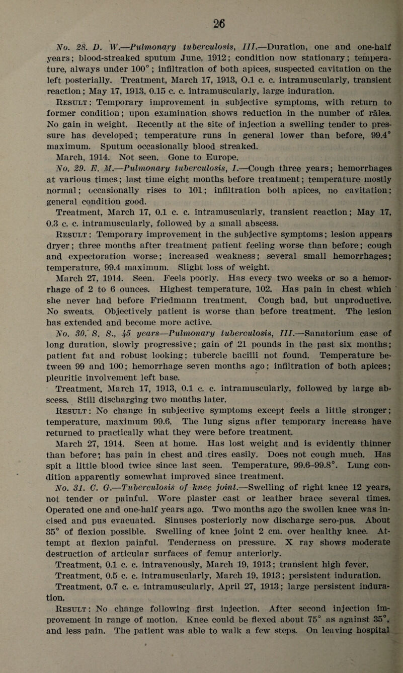 % No. 28. D. W.—Pulmonary tuberculosis, III.—Duration, one and one-half years; blood-streaked sputum June, 1912; condition now stationary; tempera¬ ture, always under 100°; infiltration of both apices, suspected cavitation on the left posterially. Treatment, March 17, 1913, 0.1 c. c. intramuscularly, transient reaction; May 17, 1913, 0.15 c. c. intramuscularly, large induration. Result : Temporary improvement in subjective symptoms, with return to former condition; upon examination shows reduction in the number of rales. No gain in weight. Recently at the site of injection a swelling tender to pres¬ sure has developed; temperature runs in general lower than before, 99.4° maximum. Sputum occasionally blood streaked. March, 1914. Not seen. Gone to Europe. No. 29. E. M.—Pulmonary tuberculosis, I.—Cough three years; hemorrhages at various times; last time eight months before treatment; temperature mostly normal; occasionally rises to 101; infiltration both apices, no cavitation; general condition good. Treatment, March 17, 0.1 c. c. intramuscularly, transient reaction; May 17, 0.3 c. c. intramuscularly, followed by a small abscess. Result : Temporary improvement in the subjective symptoms; lesion appears dryer; three months after treatment patient feeling worse than before; cough and expectoration worse; increased weakness; several small hemorrhages; temperature, 99.4 maximum. Slight loss of weight. March 27, 1914. Seen. Feels poorly. Has every two weeks or so a hemor¬ rhage of 2 to 6 ounces. Highest temperature, 102. Has pain in chest which she never had before Friedmann treatment. Cough bad, but unproductive. No sweats. Objectively patient is worse than before treatment. The lesion has extended and become more active. No. 30.' 8. 8., Ii5 years—Pulmonary tuberculosis, III.—Sanatorium case of long duration, slowly progressive; gain of 21 pounds in the past six months; patient fat and robust looking; tubercle bacilli not found. Temperature be¬ tween 99 and 100; hemorrhage seven months ago; infiltration of both apices; pleuritic involvement left base. Treatment, March 17, 1913, 0.1 c. c. intramuscularly, followed by large ab¬ scess. Still discharging two months later. Result: No change in subjective symptoms except feels a little stronger; temperature, maximum 99.6. The lung signs after temporary increase have returned to practically what they were before treatment. March 27, 1914. Seen at home. Has lost weight and is evidently thinner than before; has pain in chest and tires easily. Does not cough much. Has spit a little blood twice since last seen. Temperature, 99.6-99.8°. Lung con¬ dition apparently somewhat improved since treatment. No. 31. G. G.—Tuberculosis of knee joint.—Swelling of right knee 12 years, not tender or painful. Wore plaster cast or leather brace several times. Operated one and one-half years ago. Two months ago the swollen knee was in¬ cised and pus evacuated. Sinuses posteriorly now discharge sero-pus. About 35° of flexion possible. Swelling of knee joint 2 cm. over healthy knee. At¬ tempt at flexion painful. Tenderness on pressure. X ray shows moderate destruction of articular surfaces of femur anteriorly. Treatment, 0.1 c. c. intravenously, March 19, 1913; transient high fever. Treatment, 0.5 c. c. intramuscularly, March 19, 1913; persistent induration. Treatment, 0.7 c. c. intramuscularly, April 27, 1913; large persistent indura¬ tion. Result : No change following first injection. After second injection im¬ provement in range of motion. Knee could be flexed about 75° as against 35°, and less pain. The patient was able to walk a few steps. On leaving hospital