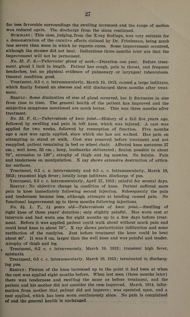 for less favorable surroundings the swelling increased and the range of motion was reduced again. The discharge from the sinus continued. Summary: This case, judging.from the X-ray findings, was very suitable for a demonstration of the curative effects claimed by Dr. Friedmann, being much less severe than some in which he reports cures. Some improvement occurred, although the sinuses did not heal. Indications three months later are that the improvement will not be permanent. No. 32. F. S.—Tubercular gland of neck.—Duration one year. Before treat¬ ment, gland 1 inch in length. Patient has cough, pain in throat, and frequent headaches, but no physical evidence of pulmonary or laryngeal tuberculosis. General condition good. Treatment, 0.5 c. c. intramuscularly, March 19, 1913, caused a large infiltrate, which finally formed an abscess and still discharged three months after treat¬ ment. Result : Some diminution of size of gland occurred, but it fluctuates in size from time to time. The general health of the patient has improved and the subjective symptoms mentioned are much better. This was three months after treatment. No. 33. F. G.—Tuberculosis of knee joint.—History of a fall five years ago, followed by swelling and pain in left knee, which was injured. A cast was applied for two weeks, followed by resumption of function. Five months ago a cast was again applied, since which she has not walked. Has pain on attempting to stand or walk. Cast was removed before treatment and not reapplied, patient remaining in bed or wheel chair. Affected knee measures 37 cm.; well knee, 35 cm.; bony, landmarks obliterated; flexion possible to about 70°, extension to 120° ; atrophy of thigh and leg muscles. No fistulae. Pain and tenderness on manipulation. X ray shows extensive destruction of articu¬ lar surfaces. Treatment, 0.2 c. c. intravenously and 0.5 c. c. intramuscularly, March 19, 1913; transient high fever; locally large infiltrate, discharge of pus. Treatment, 0.5 c. c. intramuscularly, April 27, 1913; painful for several days. Result : No objective change in condition of knee. Patient suffered more pain in knee immediately following second injection. Subsequently the pain and tenderness became less, although attempts at bending caused pain. No functional improvement up to three months following injections. No. 3Jj. L. T., lJj years old—Tuberculosis of knee joint.—Swelling of right knee of three years’ duration; only slightly painful. Has worn cast at intervals and had worn one for eight months up to a few days before treat¬ ment. Before it was applied patient could walk about without much pain and could bend knee to about 70°. X ray shows periarticular infiltration and some rarifaction of the condyles. Just before treatment the knee could be bent about 40°. It was 6 cm. larger than the well knee and was painful and tender. Atrophy of thigh and leg. Treatment, 0.2 c. c intravenously, March 19, 1913; transient high fever, epistaxis. Treatment, 0.5 c. c. intramuscularly, March 19, 1913; terminated in discharg¬ ing pus. Result: Flexion of the knee increased up to the point it had been at when the cast was applied eight months before. When last seen (three months later) there was tenderness and swelling the same as before treatment, and the patient and his mother did not consider the case improved. March, 1914, infor¬ mation from mother that patient did not improve; was operated upon, and a cast applied, which has been worn continuously since. No pain is complained of and the general health is unchanged.