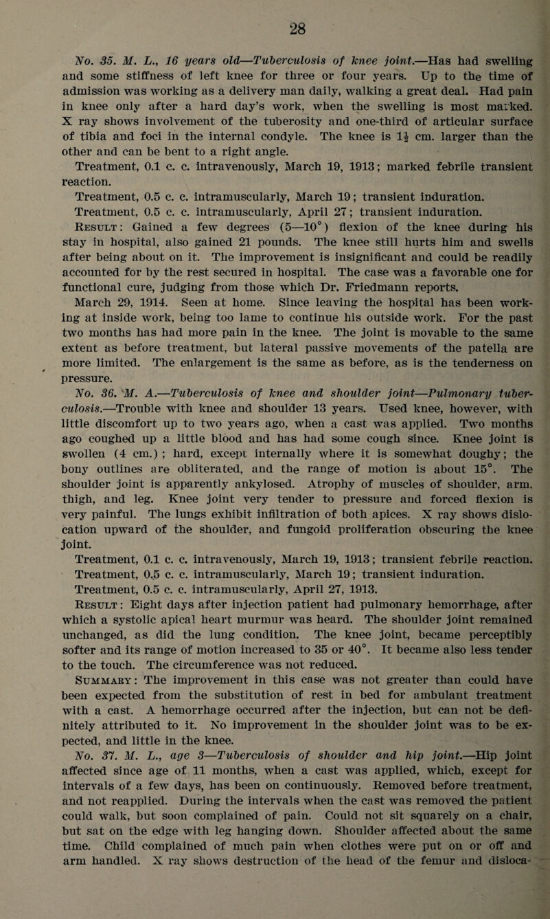 No. 35. M. L., 16 years old—Tuberculosis of knee joint.—Has had swelling and some stiffness of left knee for three or four years. Up to the time of admission was working as a delivery man daily, walking a great deal. Had pain in knee only after a hard day’s work, when the swelling is most marked. X ray shows involvement of the tuberosity and one-third of articular surface of tibia and foci in the internal condyle. The knee is 1^ cm. larger than the other and can be bent to a right angle. Treatment, 0.1 c. c. intravenously, March 19, 1913; marked febrile transient reaction. Treatment, 0.5 c. c. intramuscularly, March 19; transient induration. Treatment, 0.5 c. c. intramuscularly, April 27; transient induration. Result: Gained a few degrees (5—10°) flexion of the knee during his stay in hospital, also gained 21 pounds. The knee still hurts him and swells after being about on it. The improvement is insignificant and could be readily accounted for by the rest secured in hospital. The case was a favorable one for functional cure, judging from those which Dr. Friedmann reports. March 29, 1914. Seen at home. Since leaving the hospital has been work¬ ing at inside work, being too lame to continue his outside work. For the past two months has had more pain in the knee. The joint is movable to the same extent as before treatment, but lateral passive movements of the patella are more limited. The enlargement is the same as before, as is the tenderness on pressure. No. 36.K.M. A.—Tuberculosis of knee and shoulder joint—Pulmonary tuber¬ culosis.—Trouble with knee and shoulder 13 years. Used knee, however, with little discomfort up to two years ago, when a cast was applied. Two months ago coughed up a little blood and has had some cough since. Knee joint is swollen (4 cm.) ; hard, except internally where it is somewhat doughy; the bony outlines are obliterated, and the range of motion is about 15°. The shoulder joint is apparently ankylosed. Atrophy of muscles of shoulder, arm. thigh, and leg. Knee joint very tender to pressure and forced flexion is very painful. The lungs exhibit infiltration of both apices. X ray shows dislo¬ cation upward of the shoulder, and fungoid proliferation obscuring the knee joint. Treatment, 0.1 c. c. intravenously, March 19, 1913; transient febrile reaction. Treatment, 0.5 c. c. intramuscularly, March 19; transient induration. Treatment, 0.5 c. c. intramuscularly, April 27, 1913. Result : Eight days after injection patient had pulmonary hemorrhage, after which a systolic apical heart murmur was heard. The shoulder joint remained unchanged, as did the lung condition. The knee joint, became perceptibly softer and its range of motion increased to 35 or 40°. It became also less tender to the touch. The circumference was not reduced. Summary: The improvement in this case was not greater than could have been expected from the substitution of rest in bed for ambulant treatment with a cast. A hemorrhage occurred after the injection, but can not be defi¬ nitely attributed to it. No improvement in the shoulder joint was to be ex¬ pected, and little in the knee. No. 37. M. L., age 3—Tuberculosis of shoulder and hip joint.—Hip joint affected since age of 11 months, when a cast was applied, which, except for intervals of a few days, has been on continuously. Removed before treatment, and not reapplied. During the intervals when the cast was removed the patient could walk, but soon complained of pain. Could not sit squarely on a chair, but sat on the edge with leg hanging down. Shoulder affected about the same time. Child complained of much pain when clothes were put on or off and arm handled. X ray shows destruction of the head of the femur and disloca-