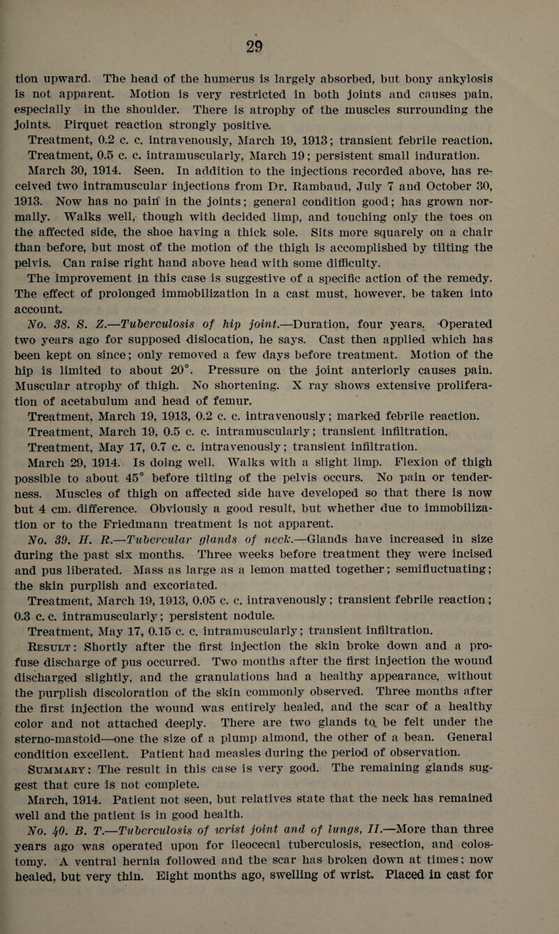 tion upward. The head of the humerus is largely absorbed, but bony ankylosis is not apparent. Motion is very restricted in both joints and causes pain, especially in the shoulder. There is atrophy of the muscles surrounding the joints. Pirquet reaction strongly positive. Treatment, 0.2 c. c. intravenously, March 19, 1913; transient febrile reaction. Treatment, 0.5 c. c. intramuscularly, March 19; persistent small induration. March 30, 1914. Seen. In addition to the injections recorded above, has re¬ ceived two intramuscular injections from Dr. Rambaud, July 7 and October 30, 1913. Now has no pain in the joints; general condition good; has grown nor¬ mally. Walks well, though with decided limp, and touching only the toes on the affected side, the shoe having a thick sole. Sits more squarely on a chair than before, but most of the motion of the thigh is accomplished by tilting the pelvis. Can raise right hand above head with some difficulty. The improvement in this case is suggestive of a specific action of the remedy. The effect of prolonged immobilization in a cast must, however, be taken into account. No. 38. 8. Z.—Tuberculosis of hip joint.—Duration, four years. -Operated two years ago for supposed dislocation, he says. Cast then applied which has been kept on since; only removed a few days before treatment. Motion of the hip is limited to about 20°. Pressure on the joint anteriorly causes pain. Muscular atrophy of thigh. No shortening. X ray shows extensive prolifera¬ tion of acetabulum and head of femur. Treatment, March 19, 1913, 0.2 c. c. intravenously; marked febrile reaction. Treatment, March 19, 0.5 c. c. intramuscularly; transient infiltration. Treatment, May 17, 0.7 c. c. intravenously; transient infiltration. March 29, 1914. Is doing well. Walks with a slight limp. Flexion of thigh possible to about 45° before tilting of the pelvis occurs. No pain or tender¬ ness. Muscles of thigh on affected side have developed so that there is now but 4 cm. difference. Obviously a good result, but whether due to immobiliza¬ tion or to the Friedmann treatment is not apparent. No. 39. II. R.—Tubercular glands of neclc.—Glands have increased in size during the past six months. Three weeks before treatment they were incised and pus liberated. Mass as large as a lemon matted together; semifluctuating; the skin purplish and excoriated. Treatment, March 19,1913, 0.05 c. c. intravenously; transient febrile reaction; 0.3 c. c. intramuscularly; persistent nodule. Treatment, May 17, 0.15 c. c. intramuscularly; transient infiltration. Result: Shortly after the first injection the skin broke down and a pro¬ fuse discharge of pus occurred. Two months after the first injection the wound discharged slightly, and the granulations had a healthy appearance, without the purplish discoloration of the skin commonly observed. Three months after the first injection the wound was entirely healed, and the scar of a healthy color and not attached deeply. There are two glands to_ be felt under the sterno-mastoid—one the size of a plump almond, the other of a bean. General condition excellent. Patient had measles during the period of observation. Summary: The result in this case is very good. The remaining glands sug¬ gest that cure is not complete. March, 1914. Patient not seen, but relatives state that the neck has remained well and the patient is in good health. No. 40. B. T.—Tuberculosis of ivrist joint and of lungs, II.—More than three years ago was operated upon for ileocecal tuberculosis, resection, and colos¬ tomy. A ventral hernia followed and the scar has broken down at times; now healed, but very thin. Eight months ago, swelling of wrist. Placed in cast for