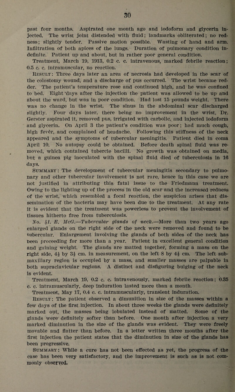 past four months. Aspirated one month ago and iodoform and glycerin in¬ jected. The wrist joint distended with fluid; landmarks obliterated; no red¬ ness; slightly tender. Passive motion possible. Wasting of hand and arm. Infiltration of both apices of the lungs. Duration of pulmonary condition in¬ definite. Patient up and about, but in rather poor general condition. Treatment, March 19, 1913, 0.2 c. c. intravenous, marked febrile reaction; 0.5 c. c. intramuscular, no reaction. Result : Three days later an area of necrosis had developed in the scar of the colostomy wound, and a discharge of pus occurred. The wrist became red¬ der. The patient’s temperature rose and continued high, and he was confined to bed. Eight ‘days after the injection the patient was allowed to be up and about the ward, but was in poor condition. Had lost 15 pounds weight. There was no change in the wrist. The sinus in the abdominal scar discharged slightly. Four days later, there being no improvement in the wrist, Dr. Gerster aspirated it, removed pus, irrigated with carbolic, and injected iodoform and glycerin. On April 3 the patient’s condition was poor; had much cough, high fev6r, and complained of headache. Following this stiffness of the neck appeared and the symptoms of tubercular meningitis. Patient died in coma April 10. No autopsy could be obtained. Before death spinal fluid was re¬ moved, which contained tubercle bacilli. No growth was obtained on media, but a guinea pig inoculated with the spinal fluid died of tuberculosis in 16 days. Summary : The development of tubercular meningitis secondary to pulmo¬ nary and other tubercular involvement is not rare, hence in this case we are not justified in attributing this fatal issue to the Friedmann treatment. Owing to the lighting up of the process in the old scar and the increased redness of the wrist, which resembled a focal reaction, the suspicion arises that dis¬ semination of the bacteria may have been due to the treatment. At any rate it is evident that the treatment was powerless to prevent the involvement of tissues hitherto free from tuberculosis. No. Jfl. E. McG.—Tubercular glands of neck.—More than two years ago enlarged glands on the right side of the neck were removed and found to be tubercular. Enlargement involving the glands of both sides of the neck has been proceeding for more than a year. Patient in excellent general condition and gaining weight. The glands are matted together, forming a mass on the right side, 4^ by 3^ cm. in measurement, on the left 8 by 4| cm. The left sub¬ maxillary region is occupied by a mass, and smaller masses are palpable in both supraclavicular regions. A distinct and disfiguring bulging of the neck is evident. Treatment, March 19, 0.2 c. c. intravenously, marked febrile reaction; 0.35 c. c. intramuscularly, deep induration lasted more than a month. Treatment, May 17, 0.4 c. c. intramuscularly, transient induration. Result : The patient observed a dimunition in size of the masses within a few days of the first injection. In about three weeks the glands were definitely marked out, the masses being lobulated instead of matted. Some of the glands were definitely softer than before. One month after injection a very marked diminution in the size of the glands was evident. They were freely movable and flatter than before. In a letter written three months after the first injection the patient states that the diminution in size of the glands has been progressive. Summary: While a cure has not been effected as yet, the progress of the case has been very satisfactory, and the improvement is such as is not com¬ monly observed.