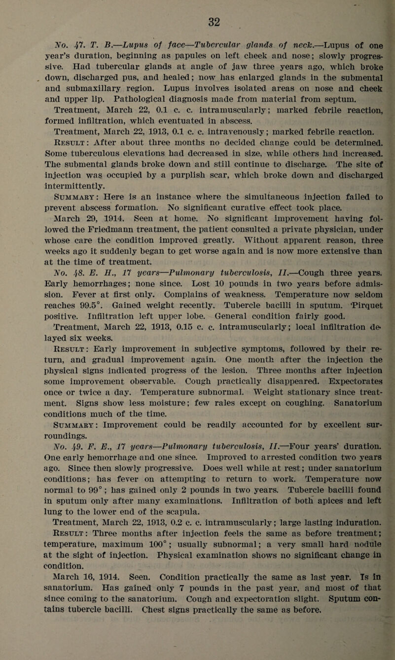 No. 47. T. B.—Lupus of face—Tubercular glands of neck.—Lupus of one year’s duration, beginning as papules on left cheek and nose; slowly progres¬ sive. Had tubercular glands at angle of jaw three years ago, which broke , down, discharged pus, and healed; now has enlarged glands in the submental and submaxillary region. Lupus involves isolated areas on nose and cheek and upper lip. Pathological diagnosis made from material from septum. Treatment, March 22, 0.1 c. c. intramuscularly; marked febrile reaction, formed infiltration, which eventuated in abscess. Treatment, March 22, 1913, 0.1 c. c. intravenously; marked febrile reaction. Result : After about three months no decided change could be determined. Some tuberculous elevations had decreased in size, while others had increased. The submental glands broke down and still continue to discharge. The site of injection was occupied by a purplish scar, which broke down and discharged intermittently. Summary : Here is an instance where the simultaneous injection failed to prevent abscess formation. No significant curative effect took place. March 29, 1914. Seen at home. No significant improvement having fol¬ lowed the Friedmann treatment, the patient consulted a private physician, under whose care the condition improved greatly. Without apparent reason, three weeks ago it suddenly began to get worse again and is now more extensive than at the time of treatment. No. J/8. E. H., 17 years—Pulmonary tuberculosis, II.—Cough three years. Early hemorrhages; none since. Lost 10 pounds in two years before admis¬ sion. Fever at first only. Complains of weakness. Temperature now seldom reaches 99.5°. Gained weight recently. Tubercle bacilli in sputum. 'Pirquet positive. Infiltration left upper lobe. General condition fairly good. Treatment, March 22, 1913, 0.15 c. c. intramuscularly; local infiltration de* layed six weeks. Result : Early improvement in subjective symptoms, followed by their re¬ turn, and gradual improvement again. One month after the injection the physical signs indicated progress of the lesion. Three months after injection some improvement observable. Cough practically disappeared. Expectorates once or twice a day. Temperature subnormal. Weight stationary since treat¬ ment. Signs show less moisture; few rales except on coughing. Sanatorium conditions much of the time. Summary : Improvement could be readily accounted for by excellent sur¬ roundings. No. 49. F. E., 17 years—Pulmonary tuberculosis, II.—Four years’ duration. One early hemorrhage and one since. Improved to arrested condition two years ago. Since then slowly progressive. Does well while at rest; under sanatorium conditions; has fever on attempting to return to work. Temperature now normal to 99°; has gained only 2 pounds in two years. Tubercle bacilli found in sputum only after many examinations. Infiltration of both apices and left lung to the lower end of the scapula. Treatment, March 22, 1913, 0.2 c. c. intramuscularly; large lasting induration. Result: Three months after injection feels the same as before treatment; temperature, maximum 100°; usually subnormal; a very small hard nodule at the sight of injection. Physical examination shows no significant change in condition. March 16, 1914. Seen. Condition practically the same as last year. Ts in sanatorium. Has gained only 7 pounds in the past year, and most of that since coming to the sanatorium. Cough and expectoration slight. Sputum con¬ tains tubercle bacilli. Chest signs practically the same as before.