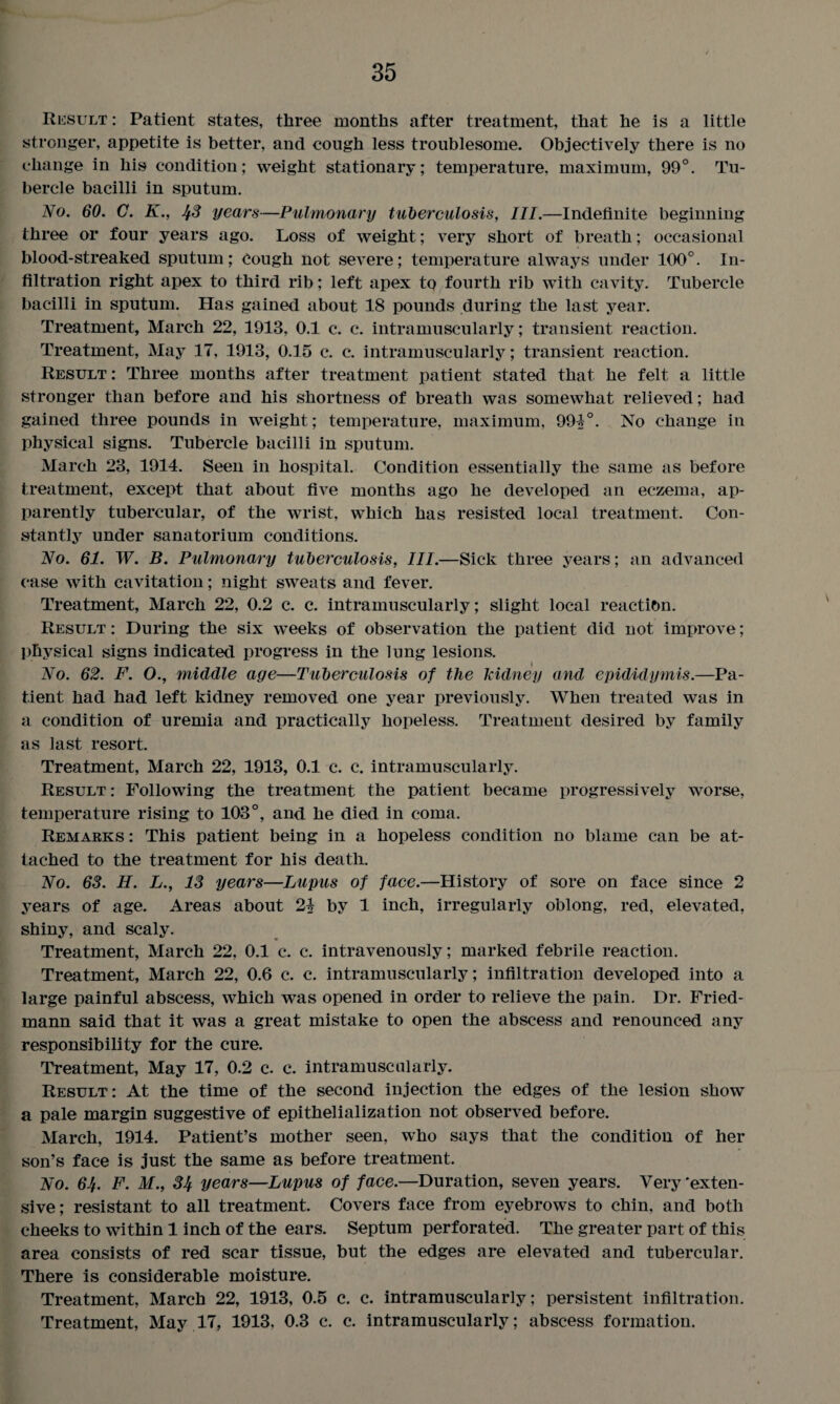 Result : Patient states, three months after treatment, that he is a little stronger, appetite is better, and cough less troublesome. Objectively there is no change in his condition; weight stationary; temperature, maximum, 99°. Tu¬ bercle bacilli in sputum. No. 60. C. K., JfS years—Pulmonary tuberculosis, III.—Indefinite beginning three or four years ago. Loss of weight; very short of breath; occasional blood-streaked sputum; Cough not severe; temperature always under 100°. In¬ filtration right apex to third rib; left apex to fourth rib with cavity. Tubercle bacilli in sputum. Has gained about 18 pounds during the last year. Treatment, March 22, 1913, 0.1 c. c. intramuscularly; transient reaction. Treatment, May 17, 1913, 0.15 c. c. intramuscularly; transient reaction. Result : Three months after treatment patient stated that he felt a little stronger than before and his shortness of breath was somewhat relieved; had gained three pounds in weight; temperature, maximum, 991°. No change in physical signs. Tubercle bacilli in sputum. March 23, 1914. Seen in hospital. Condition essentially the same as before treatment, except that about five months ago he developed an eczema, ap¬ parently tubercular, of the wrist, which has resisted local treatment. Con¬ stantly under sanatorium conditions. No. 61. W. B. Pulmonary tuberculosis, III.—Sick three years; an advanced case with cavitation; night sweats and fever. Treatment, March 22, 0.2 c. c. intramuscularly; slight local reaction. Result : During the six weeks of observation the patient did not improve; physical signs indicated progress in the lung lesions. No. 62. F. O., middle age—Tuberculosis of the kidney and epididymis.—Pa¬ tient had had left kidney removed one year previously. When treated was in a condition of uremia and practically hopeless. Treatment desired by family as last resort. Treatment, March 22, 1913, 0.1 c. c. intramuscularly. Result : Following the treatment the patient became progressively worse, temperature rising to 103°, and he died in coma. Remarks : This patient being in a hopeless condition no blame can be at¬ tached to the treatment for his death. No. 68. H. L., 13 years—Lupus of face.—History of sore on face since 2 years of age. Areas about 21 by 1 inch, irregularly oblong, red, elevated, shiny, and scaly. Treatment, March 22, 0.1 c*. c. intravenously; marked febrile reaction. Treatment, March 22, 0.6 c. c. intramuscularly; infiltration developed into a large painful abscess, which was opened in order to relieve the pain. Dr. Fried¬ mann said that it was a great mistake to open the abscess and renounced any responsibility for the cure. Treatment, May 17, 0.2 c. c. intramuscularly. Result: At the time of the second injection the edges of the lesion show a pale margin suggestive of epithelialization not observed before. March, 1914. Patient’s mother seen, who says that the condition of her son’s face is just the same as before treatment. No. 6J{. F. M., 34 years—Lupus of face.—Duration, seven years. Very'exten¬ sive; resistant to all treatment. Covers face from eyebrows to chin, and both cheeks to within 1 inch of the ears. Septum perforated. The greater part of this area consists of red scar tissue, but the edges are elevated and tubercular. There is considerable moisture. Treatment, March 22, 1913, 0.5 c. c. intramuscularly; persistent infiltration. Treatment, May 17, 1913, 0.3 c. c. intramuscularly; abscess formation.