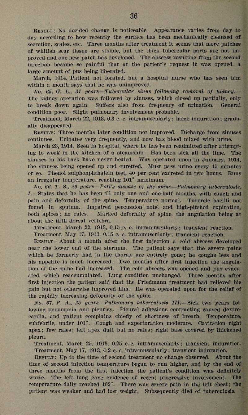 Result : No decided change is noticeable. Appearance varies from day to day according to how recently the surface has been mechanically cleansed of secretion, scales, etc. Three months after treatment it seems that more patches of whitish scar tissue are visible, but the thick tubercular parts are not im¬ proved and one new patch has developed. The abscess resulting from the second injection became so painful that at the patient’s request it was opened, a large amount of pus being liberated. March, 1914. Patient not located, but a hospital nurse who has seen him within a month says that he was unimproved. No. 65. G. L., 31 years—Tubercular sinus following removal of kidney.— The kidney operation was followed by sinuses, which closed up partially, only to break down again. Suffers also from frequency of urination. General condition poor. Slight pulmonary involvement probable. Treatment, March 22, 1913, 0.8 c. c. intramuscularly; large induration; gradu¬ ally disappeared. Result: Three months later condition nor improved. Dicharge from sinuses continues. Urinates very frequently, and now has blood mixed with urine. March 23, 1914. Seen in hospital, where he has been readmitted after attempt¬ ing to work in the kitchen of a steamship. Has been sick all the time. The sinuses in his back have never healed. Was operated upon in January, 1914, the sinuses being opened up and curetted. Must pass urine every 15 minutes or so. Phenol sulphonphthalein test, 40 per cent excreted in two hours. Runs an irregular temperature, reaching 101° maximum. No. 66. T. 8., 29 years—Pott's disease of the spine—Pulmonary tuberculosis, I.—States that he has been ill only one and one-half months, with cough and pain and deformity of the spine. Temperature normal. Tubercle bacilli not found in sputum. Impaired percussion note, and high-pitched expiration, both apices; no rales. Marked deformity of spine, the angulation being at about the fifth dorsal vertebra. Treatment, March 22, 1913, 0.15 c. c. intramuscularly; transient reaction. Treatment, May 17, 1913, 0.15 c. c. intramuscularly; transient reaction. Result: About a month after the first injection a cold abscess developed near the lower end of the sternum. The patient says that the severe pains which he formerly had in the thorax are entirely gone; he coughs less and his appetite is much increased. Two months after first injection the angula¬ tion of the spine had increased. The cold abscess was opened and pus evacu¬ ated, wrhich reaccumulated. Lung condition unchanged. Three months after first injection the patient said that the Friedmann treatment had relieved his pain but not otherwise improved him. He was operated upon for the relief of the rapidly increasing deformity of the spine. No. 67. P. A., 25 years—Pulmonary tuberculosis III.—Sick two years fol¬ lowing pneumonia and pleurisy. Pleural adhesions contracting caused dextro¬ cardia, and patient complains chiefly of shortness of breath. Temperature, subfebrile, under 101°. Cough and expectoration moderate. Cavitation right apex; few rales; left apex dull, but no rales; right base covered by thickened pleura. Treatment, March 29, 1913, 0.25 c. c. intramuscularly; transient induration. Treatment, May 17, 1913, 0.2 c. c. intramuscularly; transient induration. Result : Up to the time of second treatment no change observed. About the time of second injection temperature began to run higher, and by the end of three months from the first injection the patient’s condition was definitely worse. The left lung gave evidence of recent progressive involvement. The temperature daily reached 102°. There was severe pain in the left chest; the patient was weaker and had lost weight. Subsequently died of tuberculosis.