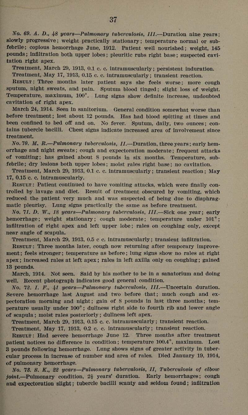 No, 69. A. D., 48 years—Pulmonary tuberculosis, III.—Duration nine years; slowly progressive; weight practically stationary; temperature normal or sub- febrile; copious hemorrhage June, 1912. Patient well nourished; weight, 145 pounds; infiltration both upper lobes; pleuritic rubs right base; suspected cavi¬ tation right apex. Treatment, March 29, 1913, 0.1 c. c. intramuscularly; persistent induration. Treatment, May 17, 1913, 0.15 c. c. intramuscularly; transient reaction. Result : Three months later patient says she feels worse; more cough sputum, night sweats, and pain. Sputum blood tinged; slight loss of weight. Temperature, maximum, 100°. Lung signs show definite increase, undoubted cavitation of right apex. i March 24, 1914. Seen in sanitorium. General condition somewhat worse than before treatment; lost about 12 pounds. Has had blood spitting at times and been confined to bed off and on. No fever. Sputum, daily, two ounces; con¬ tains tubercle bacilli. Chest signs indicate increased area of involvement since treatment. No. 70. M. R.—Pulmonary tuberculosis, II.—Duration, three years; early hem¬ orrhage and night sweats; cough and expectoration moderate; frequent attacks of vomiting; has gained about 8 pounds in six months. Temperature, sub- febrile; dry lesions both upper lobes; moist rales right base; no cavitation. Treatment, March 29, 1913, 0.1 c. c. intramuscularly; transient reaction; May 17, 0.15 c. c. intramuscularly. Result : Patient continued to have vomiting attacks, which were finally con¬ trolled by lavage and diet. Result of treatment obscured by vomiting, which reduced the patient very much and was suspected of being due to diaphrag¬ matic pleurisy. Lung signs practically the same as before treatment. No. 71. D. W., 18 years—Pulmonary tuberculosis, III.—Sick one year; early hemorrhage; weight stationary; cough moderate; temperature under 101°; infiltration of right apex and left upper lobe; rales on coughing only, except near angle of scapula. Treatment, March 29, 1913, 0.5 c c. intramuscularly; transient infiltration. Result : Three months later, cough now returning after temporary improve¬ ment ; feels stronger; temperature as before; lung signs show no rales at right apex; increased rales at left apex; rales in left axilla only on coughing; gained 13 pounds. March, 1914. Not seen. Said by his mother to be in a sanatorium and doing well. Recent photograph indicates good general condition. No. 72. I. F., 41 years—Pulmonary tuberculosis, III.—Uncertain duration. Severe hemorrhage last August and two before that; much cough and ex¬ pectoration morning and night; gain of 8 pounds in last three months; tem¬ perature usually under 100°; dullness right side to fourth rib and lower angle of scapula; moist rales posteriorly; dullness left apex. Treatment, March 29, 1913, 0.15 c. c. intramuscularly; transient reaction. Treatment, May 17, 1913, 0.2 c. c. intramuscularly; transient reaction. Result: Had severe hemorrhage June 12. Three months after treatment patient notices no difference in condition; temperature 100.4°, maximum. Lost 3 pounds following hemorrhage. Lung shows signs of greater activity in tuber¬ cular process in increase of number and area of rales. Died January 19, 1914, of pulmonary hemorrhage. No. 73. S. K., 22 years—Pulmonary tuberculosis, II, Tuberculosis of elbow joint.—Pulmonary condition, 2\ years’ duration. Early hemorrhages; cough and expectoration slight; tubercle bacilli scanty and seldom found; infiltration