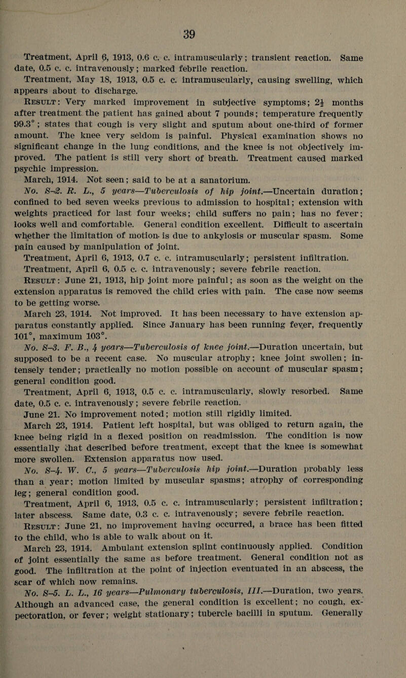 Treatment, April 6, 1913, 0.6 c. c. intramuscularly; transient reaction. Same date, 0.5 c. c. intravenously; marked febrile reaction. Treatment, May 18, 1913, 0.5 c. c. intramuscularly, causing swelling, which appears about to discharge. Result: Very marked improvement in subjective symptoms; 2£ months after treatment the patient has gained about 7 pounds; temperature frequently 99.3°; states that cough is very slight and sputum about one-third of former amount. The knee very seldom is painful. Physical examination shows no significant change in the lung conditions, and the knee is not objectively im¬ proved. The patient is still very short of breath. Treatment caused marked psychic impression. March, 1914. Not seen; said to be at a sanatorium. No. S-*2. R. L., 5 years—Tuberculosis of hip joint.—Uncertain duration; confined to bed seven weeks previous to admission to hospital; extension with weights practiced for last four weeks; child suffers no pain; has no fever; looks well and comfortable. General condition excellent. Difficult to ascertain whether the limitation of motion- is due to ankylosis or muscular spasm. Some pain caused by manipulation of joint. Treatment, April 6, 1913, 0.7 c. c. intramuscularly; persistent infiltration. Treatment, April 6, 0.5 c. c. intravenously; severe febrile reaction. Result: June 21, 1913, hip joint more painful; as soon as the weight on the extension apparatus is removed the child cries with pain. The case now seems to be getting worse. March 23, 1914. Not improved. It has been necessary to have extension ap¬ paratus constantly applied. Since January has been running fever, frequently 101°, maximum 103°. No. 8-3. F. B., 4 years—Tuberculosis of knee joint.—Duration uncertain, but supposed to be a recent case. No muscular atrophy; knee joint swollen; in¬ tensely tender; practically no motion possible on account of muscular spasm; general condition good. Treatment, April 6, 1913, 0.5 c. c. intramuscularly, slowly resorbed. Same date, 0.5 c. c. intravenously; severe febrile reaction. June 21. No improvement noted; motion still rigidly limited. March 23, 1914. Patient left hospital, but was obliged to return again, the knee being rigid in a flexed position on readmission. The condition is now essentially that described before treatment, except that the knee is somewhat more swollen. Extension apparatus now used. No. 8-4. W. C., 5 years—Tuberculosis hip joint.—Duration probably less than a year; motion limited by muscular spasms; atrophy of corresponding leg; general condition good. Treatment, April 6, 1913, 0.5 c. c. intramuscularly; persistent infiltration; later abscess. Same date, 0.3 c. c. intravenously; severe febrile reaction. Result: June 21, no improvement having occurred, a brace has been fitted to the child, who is able to walk about on it. March 23, 1914. Ambulant extension splint continuously applied. Condition of joint essentially the same as before treatment. General condition not as good. The infiltration at the point of injection eventuated in an abscess, the scar of which now remains. No. 8-5. L. L., 16 years—Pulmonary tuberculosis, III.—Duration, two years. Although an advanced case, the general condition is excellent; no cough, ex¬ pectoration, or fever; weight stationary; tubercle bacilli in sputum. Generally %