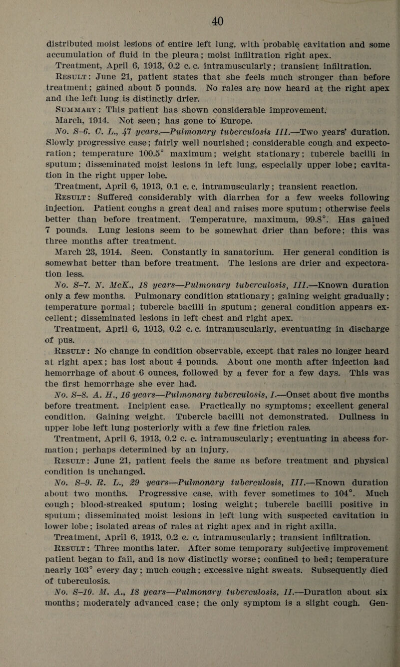 distributed moist lesions of entire left lung, with probable cavitation and some accumulation of fluid in the pleura; moist infiltration right apex. Treatment, April 6, 1913, 0.2 c. c. intramuscularly; transient infiltration. Result : June 21, patient states that she feels much stronger than before treatment; gained about 5 pounds. No rales are now heard at the right apex and the left lung is distinctly drier. Summary : This patient has shown considerable improvement. March, 1914. Not seen; has gone to Europe. No. 8-6. G. L., 1ft years.—Pulmonary tuberculosis III.—Two years’ duration. Slowly progressive case; fairly well nourished; considerable cough and expecto¬ ration; temperature 100.5° maximum; weight stationary; tubercle bacilli in sputum; disseminated moist lesions in left lung, especially upper lobe; cavita¬ tion in the right upper lobe. Treatment, April 6, 1913, 0.1 c. c. intramuscularly; transient reaction. Result : Suffered considerably with diarrhea for a few weeks following injection. Patient coughs a great deal and raises more sputum; otherwise feels better than before treatment. Temperature, maximum, 99.8°. Has gained 7 pounds. Lung lesions seem to be somewhat drier than before; this was three months after treatment. March 23, 1914. Seen. Constantly in sanatorium. Her general condition is somewhat better than before treatment. The lesions are drier and expectora¬ tion less. No. 8-7. N. McK., 18 years—Pulmonary tuberculosis, III.—Known duration only a few months. Pulmonary condition stationary; gaining weight gradually; temperature normal; tubercle bacilli in sputum; general condition appears ex¬ cellent ; disseminated lesions in left chest and right apex. Treatment, April 6, 1913, 0.2 c. c. intramuscularly, eventuating in discharge of pus. Result : No change in condition observable, except that rales no longer heard at right apex; has lost about 4 pounds. About one month after injection had hemorrhage of about 6 ounces, followed by a fever for a few days. This was the first hemorrhage she ever had. No. 8-8. A. H., 16 years—Pulmonary tuberculosis, I.—Onset about five months before treatment. Incipient case. Practically no symptoms; excellent general condition. Gaining weight. Tubercle bacilli not demonstrated. Dullness in upper lobe left lung posteriorly with a few fine friction rales. Treatment, April 6, 1913, 0.2 c. c. intramuscularly; eventuating in abcess for¬ mation ; perhaps determined by an injury. Result: June 21, patient feels the same as before treatment and physical condition is unchanged. No. 8-9. R. L., 29 years—Pulmonary tuberculosis, III.—Known duration about two months. Progressive case, with fever sometimes to 104°. Much cough; blood-streaked sputum; losing weight; tubercle bacilli positive in sputum; disseminated moist lesions in left lung with suspected cavitation in lower lobe; isolated areas of rales at right apex and in right axilla. Treatment, April 6, 1913, 0.2 c. c. intramuscularly; transient infiltration. Result : Three months later. After some temporary subjective improvement patient began to fail, and is now distinctly worse; confined to bed; temperature nearly 103° every day; much cough; excessive night sweats. Subsequently died of tuberculosis. No. 8-10. M. A., 18 years—Pulmonary tuberculosis, II.—Duration about six months; moderately advanced case; the only symptom is a slight cough. Gen-