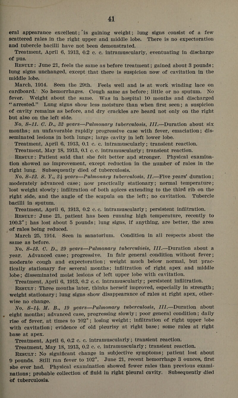 eral appearance excellent; is gaining weight; lung signs consist of a few scattered rales in the right upper and middle lobe. There is no expectoration and tubercle bacilli have not been demonstrated. Treatment, April 6, 1913, 0.2 c. c. intramuscularly, eventuating in discharge of pus. Result : June 21, feels the same as before treatment; gained about 3 pounds; lung signs unchanged, except that there is suspicion now of cavitation in the middle lobe. March, 1914. Seen the 29th. Feels well and is at work winding lace on cardboard. No hemorrhages. Cough same as before; little or no sputum. No fever. Weight about the same. Was in hospital 10 months and discharged “ arrested.” Lung signs show less moisture than when first seen; a suspicion of cavity remains as before, and dry crackles are heard not only on the right but also on the left side. No. 8-11. G. D., 32 years—Pulmonary tuberculosis, III.—Duration about six months; an unfavorable rapidly progressive case with fever, emaciation; dis¬ seminated lesions in both lungs; large cavity in left lower lobe. Treatment, April 6, 1913, 0.1 c. c. intramuscularly; transient reaction. Treatment, May 18, 1913, 0.1 c. c. intramuscularly; transient reaction. Result : Patient said that she felt better and stronger. Physical examina¬ tion showed no improvement, except reduction in the number of rales in the right lung. Subsequently died of tuberculosis. No. 8-12. 8. Y., 24 years—Pulmonary tuberculosis, II.—Five years’ duration; moderately advanced case; now practically stationary; normal temperature; lost weight slowly; infiltration of both apices extending to the third rib on the right side, and the angle of the scapula on the left; no cavitation. Tubercle bacilli in sputum. Treatment, April 6, 1913, 0.2 c. c. intramuscularly; persistent infiltration. Result: June 21, patient has been running high temperature, recently to 100.3°; has lost about 5 pounds; lung signs, if anything, are better, the area of rales being reduced. March 25, 1914. Seen in sanatorium. Condition in all respects about the same as before. No. 8-13. C. D., 29 years—Pulmonary tuberculosis, III.—Duration about a year. Advanced case; progressive. In fair general condition without fever; moderate cough and expectoration; weight much below normal, but prac¬ tically stationary for several months; infiltration of right apex and middle lobe; disseminated moist lesions of left upper lobe with cavitation. Treatment, April 6, 1913, 0.2 c. c. intramuscularly; persistent infiltration. Result : Three months later, thinks herself improved, especially in strength; weight stationary; lung signs show disappearance of rales at right apex, other¬ wise no change. No. 8-14. M. B., 19 years—Pulmonary tuberculosis, III.—Duration about . eight months; advanced case, progressing slowly; poor general condition; daily rise of fever, at times to 102°; losing weight; infiltration of right upper lobe with cavitation; evidence of old pleurisy at right base; some rales at right base at apex. Treatment, April 6, 0.2 c. c. intramuscularly; transient reaction. Treatment, May 18, 1913, 0.2 c. c. intramuscularly; transient reaction. Result: No significant change in subjective symptoms; patient lost about 9 pounds. Still ran fever to 102°. June 21, recent hemorrhage 3 ounces, first she ever had. Physical examination showed fewer rales than previous exami¬ nations ; probable collection of fluid in right pleural cavity. Subsequently died of tuberculosis.