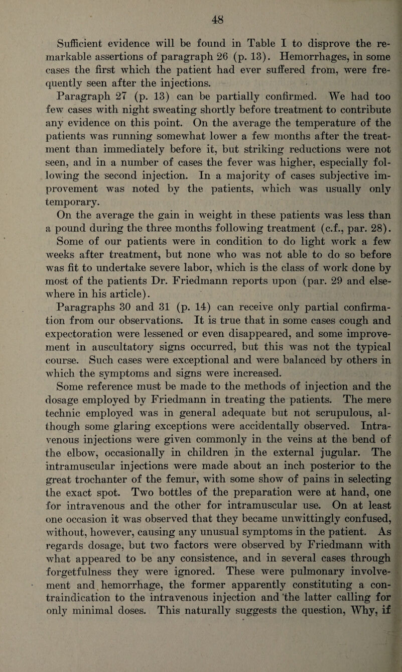 Sufficient evidence will be found in Table I to disprove the re¬ markable assertions of paragraph 26 (p. 13). Hemorrhages, in some cases the first which the patient had ever suffered from, were fre¬ quently seen after the injections. Paragraph 27 (p. 13) can be partially confirmed. We had too few cases with night sweating shortly before treatment to contribute any evidence on this point. On the average the temperature of the patients was running somewhat lower a few months after the treat¬ ment than immediately before it, but striking reductions were not seen, and in a number of cases the fever was higher, especially fol¬ lowing the second injection. In a majority of cases subjective im¬ provement was noted by the patients, which was usually only temporary. On the average the gain in weight in these patients was less than a pound during the three months following treatment (c.f., par. 28). Some of our patients were in condition to do light work a few weeks after treatment, but none who was not able to do so before was fit to undertake severe labor, which is the class of work done by most of the patients Dr. Friedmann reports upon (par. 29 and else- Avhere in his article). Paragraphs 30 and 31 (p. 14) can receive only partial confirma¬ tion from our observations. It is true that in some cases cough and expectoration were lessened or even disappeared, and some improve¬ ment in auscultatory signs occurred, but this was not the typical course. Such cases were exceptional and were balanced by others in which the symptoms and signs were increased. Some reference must be made to the methods of injection and the dosage employed by Friedmann in treating the patients. The mere technic employed was in general adequate but not scrupulous, al¬ though some glaring exceptions were accidentally observed. Intra¬ venous injections were given commonly in the veins at the bend of the elbow, occasionally in children in the external jugular. The intramuscular injections were made about an inch posterior to the great trochanter of the femur, with some show of pains in selecting the exact spot. Two bottles of the preparation were at hand, one for intravenous and the other for intramuscular use. On at least one occasion it was observed that they became unwittingly confused, without, however, causing any unusual symptoms in the patient. As regards dosage, but two factors were observed by Friedmann with what appeared to be any consistence, and in several cases through forgetfulness they were ignored. These were pulmonary involve¬ ment and hemorrhage, the former apparently constituting a con¬ traindication to the intravenous injection and ’the latter calling for only minimal doses. This naturally suggests the question, Why, if