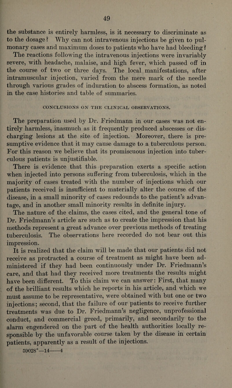 the substance is entirely harmless, is it necessary to discriminate as to the dosage? Why can not intravenous injections be given to pul¬ monary cases and maximum doses to patients who have had bleeding? The reactions following the intravenous injections were invariably severe, with headache, malaise, and high fever, which passed off in the course of two or three days. The local manifestations, after intramuscular injection, varied from the mere mark of the needle through various grades of induration to abscess formation, as noted in the case histories and table of summaries. CONCLUSIONS ON THE CLINICAL OBSERVATIONS. The preparation used by Dr. Friedmann in our cases was not en¬ tirely harmless, inasmuch as it frequently produced abscesses or dis¬ charging lesions at the site of injection. Moreover, there is pre¬ sumptive evidence that it may cause damage to a tuberculous person. For this reason we believe that its promiscuous injection into tuber¬ culous patients is unjustifiable. There is evidence that this preparation exerts a specific action when injected into persons suffering from tuberculosis, which in the majority of cases treated with the number of injections which our patients received is insufficient to materially alter the course of the disease, in a small minority of cases redounds to the patient’s advan¬ tage, and in another small minority results in definite injury. The nature of the claims, the cases cited, and the general tone of Dr. Friedmann’s article are such as to create the impression that his methods represent a great advance over previous methods of treating tuberculosis. The observations here recorded do not bear out this impression. It is realized that the claim will be made that our patients did not receive as protracted a course of treatment as might have been ad¬ ministered if they had been continuously under Dr. Friedmann’s care, and that had they received more treatments the results might have been different. To this claim we can answer: First, that many of the brilliant results which he reports in his article, and which we must assume to be representative, were obtained with but one or two injections; second, that the failure of our patients to receive further treatments was due to Dr. Friedmann’s negligence, unprofessional conduct, and commercial greed, primarily, and secondarily to the alarm engendered on the part of the health authorities locally re¬ sponsible by the unfavorable course taken by the disease in certain patients, apparently as a result of the injections. 59028°—14-4