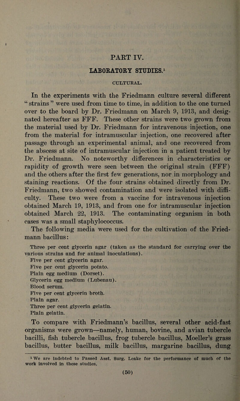 PART IV. LABORATORY STUDIES.1 CULTURAL. In the experiments with the Friedmann culture several different u strains ” were used from time to time, in addition to the one turned over to the board by Dr. Friedmann on March 9, 1913, and desig¬ nated hereafter as FFF. These other strains were two grown from the material used by Dr. Friedmann for intravenous injection, one from the material for intramuscular injection, one recovered after passage through an experimental animal, and one recovered from the abscess at site of intramuscular injection in a patient treated by Dr. Friedmann. No noteworthv differences in characteristics or «/ rapidity of growth were seen between the original strain (FFF) and the others after the first few generations, nor in morphology and staining reactions. Of the four strains obtained directly from Dr. Friedmann, two showed contamination and were isolated with diffi¬ culty. These two were from a vaccine for intravenous injection obtained March 19, 1913, and from one for intramuscular injection obtained March 22, 1913. The contaminating organism in both cases was a small staphylococcus. The following media were used for the cultivation of the Fried¬ mann bacillus: Three per cent glycerin agar (taken as the standard for carrying over the various strains and for animal inoculations). Five per cent glycerin agar. Five per cent glycerin potato. Plain egg medium (Dorset). Glycerin egg medium (Lubenau). Blood serum. Five per cent glycerin broth. Plain agar. Three per cent glycerin gelatin. Plain gelatin. To compare with Friedmann’s bacillus, several other acid-fast organisms were grown—namely, human, bovine, and avian tubercle bacilli, fish tubercle bacillus, frog tubercle bacillus, Moeller’s grass bacillus, butter bacillus, milk bacillus, margarine bacillus, dung 1 We are indebted to Passed Asst. Surg. Leake for the performance of much of the work involved in these studies.