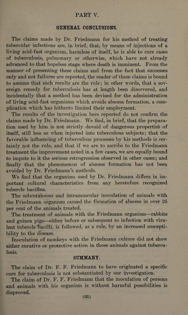 PART V. GENERAL CONCLUSIONS. The claims made by Dr. Friedmann for his method of treating tubercular infections are, in brief, that, by means of injections of a living acid-fast organism, harmless of itself, he is able to cure cases of tuberculosis, pulmonary or otherwise, which have not already advanced to that hopeless stage where death is imminent. From the manner of presenting these claims and from the fact that successes only and not failures are reported, the reader of these claims is bound to assume that such results are the rule; in other words, that a sov¬ ereign remedy for tuberculosis has at length been discovered, and incidentally that a method has been devised for the administration of living acid-fast organisms which avoids abscess formation, a com¬ plication which has hitherto limited their employment. The results of the investigation here reported do not confirm the claims made by Dr. Friedmann. We find, in brief, that the prepara¬ tion used by him is not strictly devoid of dangerous properties of itself, still less so when injected into tuberculous subjects; that the favorable influencing of tuberculous processes by his methods is cer¬ tainly not the rule, and that if we are to ascribe to the Friedmann treatment the improvement noted in a few cases, we are equally bound to impute to it the serious retrogression observed in other cases; and finally that the phenomenon of abscess formation has not been avoided by Dr. Friedmann’s methods. We find that the organism used by Dr. Friedmann differs in im¬ portant cultural characteristics from any heretofore recognized tubercle bacillus. The subcutaneous and intramuscular inoculation of animals with the Friedmann organism caused the formation of abscess in over 25 per cent of the animals treated. The treatment of animals with the Friedmann organism—rabbits and guinea pigs—either before or subsequent to infection with viru¬ lent tubercle bacilli, is followed, as a rule, by an increased suscepti¬ bility to the disease. Inoculation of monkeys with the Friedmann culture did not show either curative or protective action in those animals against tubercu¬ losis. SUMMARY. The claim of Dr. F. F. Friedmann to have originated a specific cure for tuberculosis is not substantiated by our investigation. The claim of Dr. F. F. Friedmann that the inoculation of persons and animals with his organism is without harmful possibilities is disproved.