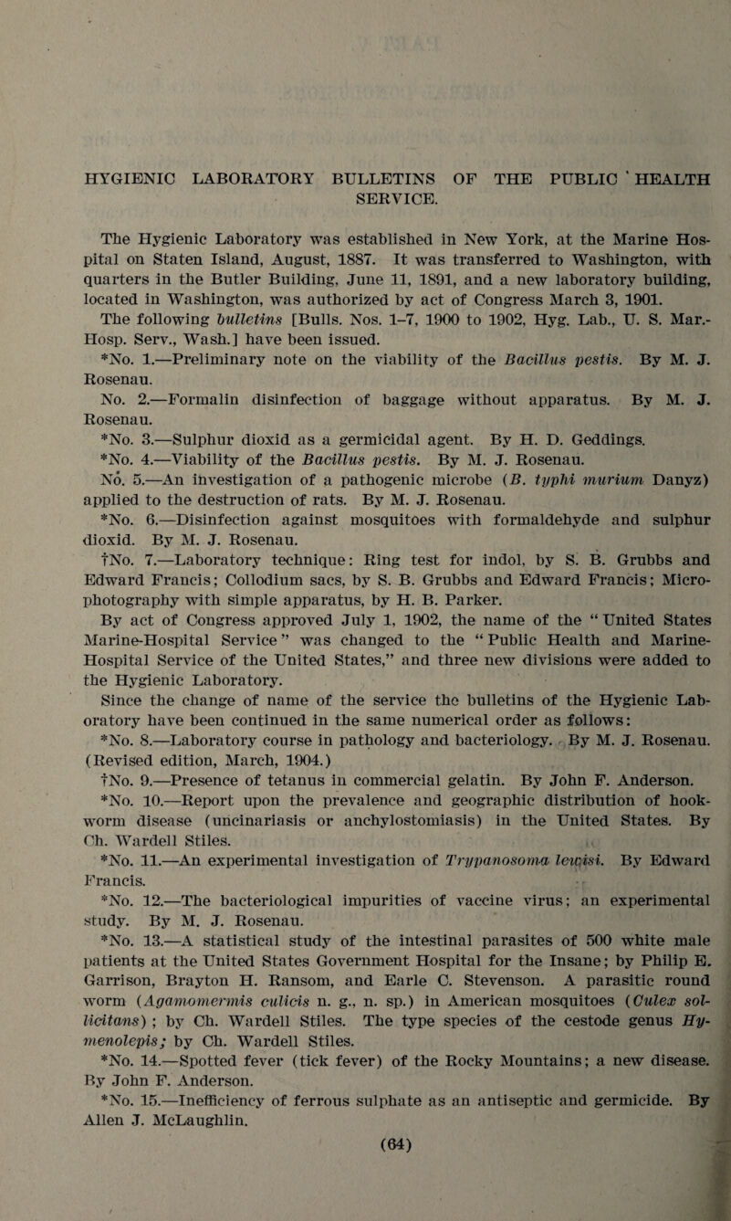 HYGIENIC LABORATORY BULLETINS OF THE PUBLIC ‘ HEALTH SERVICE. The Hygienic Laboratory was established in New York, at the Marine Hos¬ pital on Staten Island, August, 1887. It was transferred to Washington, with quarters in the Butler Building, June 11, 1891, and a new laboratory building, located in Washington, was authorized by act of Congress March 3, 1901. The following bulletins [Bulls. Nos. 1-7, 1900 to 1902, Hyg. Lab., U. S. Mar.- Hosp. Serv., Wash.] have been issued. *No. 1.—Preliminary note on the viability of the Bacillus pestis. By M. J. Rosenau. No. 2.—Formalin disinfection of baggage without apparatus. By M. J. Rosenau. *No. 3.—Sulphur dioxid as a germicidal agent. By H. D. Geddings. *No. 4.—Viability of the Bacillus pestis. By M. J. Rosenau. No. 5.—An investigation of a pathogenic microbe (B. typhi murium Danyz) applied to the destruction of rats. By M. J. Rosenau. *No. 6.—Disinfection against mosquitoes with formaldehyde and sulphur dioxid. By M. J. Rosenau. fNo. 7.—Laboratory technique: Ring test for indol, by S. B. Grubbs and Edward Francis; Collodium sacs, by S. B. Grubbs and Edward Francis; Micro¬ photography with simple apparatus, by H. B. Parker. By act of Congress approved July 1, 1902, the name of the “ United States Marine-Hospital Service ” was changed to the “ Public Health and Marine- Hospital Service of the United States,” and three new divisions were added to the Hygienic Laboratory. Since the change of name of the service the bulletins of the Hygienic Lab¬ oratory have been continued in the same numerical order as follows: *No. 8.—Laboratory course in pathology and bacteriology. By M. J. Rosenau. (Revised edition, March, 1904.) fNo. 9.—Presence of tetanus in commercial gelatin. By John F. Anderson. *No. 10.—Report upon the prevalence and geographic distribution of hook¬ worm disease (uncinariasis or anchylostomiasis) in the United States. By Ch. Wardell Stiles. *No. 11.—An experimental investigation of Trypanosoma leiQisi. By Edward Francis. *No. 12.—The bacteriological impurities of vaccine virus; an experimental study. By M. J. Rosenau. *No. 13.—A statistical study of the intestinal parasites of 500 white male patients at the United States Government Hospital for the Insane; by Philip E. Garrison, Bray ton H. Ransom, and Earle C. Stevenson. A parasitic round worm (Agamomermis culicis n. g., n. sp.) in American mosquitoes (Gulex sol- licitans) ; by Ch. Wardell Stiles. The type species of the cestode genus Hy- menolepis; by Ch. Wardell Stiles. *No. 14.—Spotted fever (tick fever) of the Rocky Mountains; a new disease. By John F. Anderson. *No. 15.—Inefficiency of ferrous sulphate as an antiseptic and germicide. By Allen J. McLaughlin.